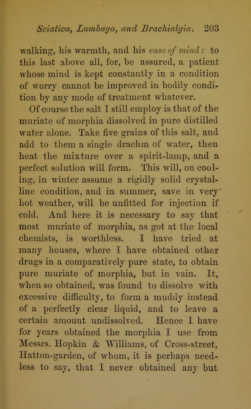 walking, his warmth, and his ease of mind: to this last above all, for, be assured, a patient whose mind is kept constantly in a condition of worry cannot be improved in bodily condi- tion by any mode of treatment whatever. Of course the salt I still employ is that of the muriate of morphia dissolved in pure distilled water alone. Take five grains of this salt, and add to them a single drachm of water, then heat the mixture over a spirit-lamp, and a perfect solution will form. This will, on cool- ing, in winter assume a rigidly solid crystal- line condition, and in summer, save in very' hot weather, will be unfitted for injection if cold. And here it is necessary to say that most muriate of morphia, as got at the local chemists, is worthless. I have tried at many houses, where I have obtained other drugs in a comparatively pure state, to obtain pure muriate of morphia, but in vain. It, when so obtained, was found to dissolve with excessive difficulty, to form a muddy instead of a perfectly clear liquid, and to leave a certain amount undissolved. Hence I have for years obtained the morphia I use from Messrs. Hopkin & Williams, of Cross-street, Hatton-garden, of whom, it is perhaps need- less to say, that I never obtained any but