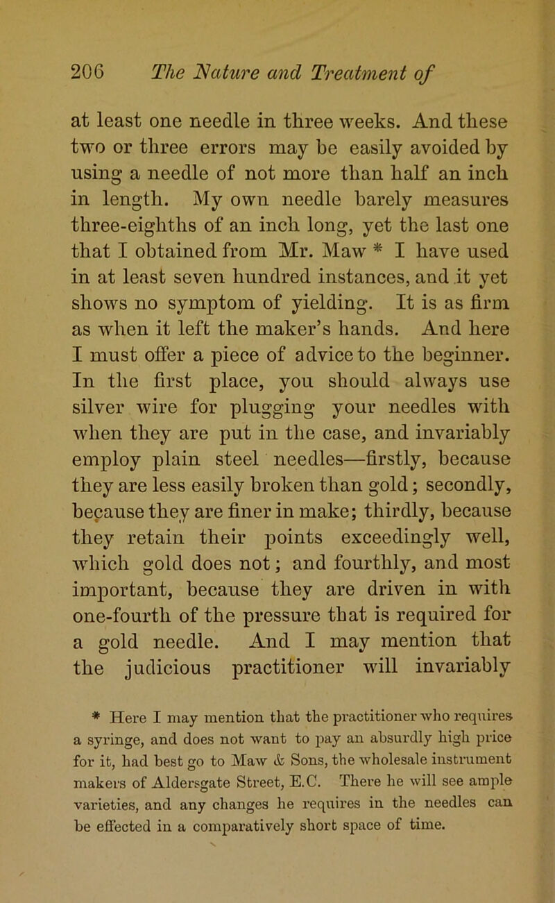 at least one needle in three weeks. And these two or three errors may be easily avoided by using a needle of not more than half an inch in length. My own needle barely measures three-eighths of an inch long, yet the last one that I obtained from Mr. Maw * I have used in at least seven hundred instances, and it yet shows no symptom of yielding. It is as firm as when it left the maker’s hands. And here I must offer a piece of advice to the beginner. In the first place, you should always use silver wire for plugging your needles with when they are put in the case, and invariably employ plain steel needles—firstly, because they are less easily broken than gold; secondly, because they are finer in make; thirdly, because they retain their points exceedingly well, •which gold does not; and fourthly, and most important, because they are driven in with one-fourth of the pressure that is required for a gold needle. And I may mention that the judicious practitioner will invariably * Here I may mention that the practitioner who requires a syringe, and does not want to pay an absurdly high price for it, had best go to Maw & Sons, the wholesale instrument makers of Aldersgate Street, E.C. There he will see ample varieties, and any changes he requires in the needles can be efi’ected in a comparatively short space of time.