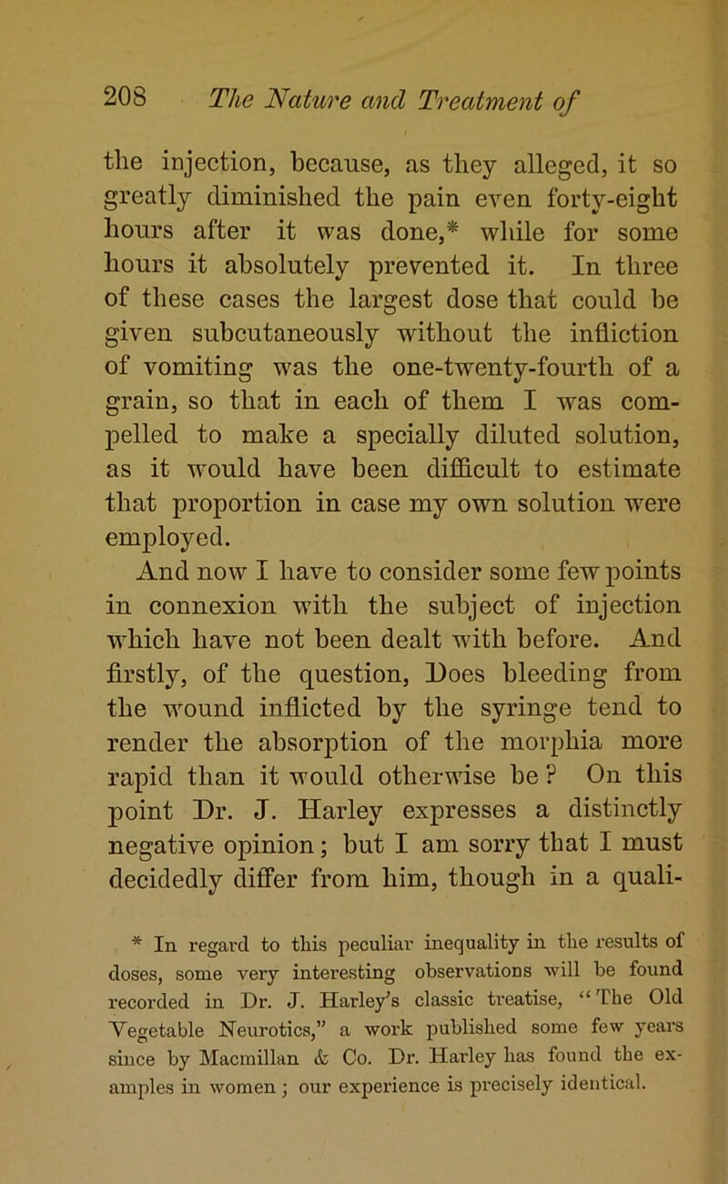 the injection, because, as they alleged, it so greatly diminished the pain even forty-eight hours after it was done,* while for some hours it absolutely prevented it. In three of these cases the largest dose that could be given subcutaneously without the infliction of vomiting was the one-twenty-fourth of a grain, so that in each of them I was com- pelled to make a specially diluted solution, as it would have been difficult to estimate that proportion in case my own solution were employed. And now I have to consider some few points in connexion with the subject of injection which have not been dealt with before. And firstly, of the question. Does bleeding from the wound inflicted by the syringe tend to render the absorption of the morphia more rapid than it would otherwise be ? On this point Dr. J. Harley expresses a distinctly negative opinion; but I am sorry that I must decidedly diflPer from him, though in a quali- In regard to this peculiar inequality in the results of doses, some very interesting observations will be found recorded in Dr. J. Harley’s classic treatise, “ The Old Vegetable Neurotics,” a work published some few years since by Macmillan & Co. Dr. Harley has found the ex- amples in women; our experience is precisely identical.