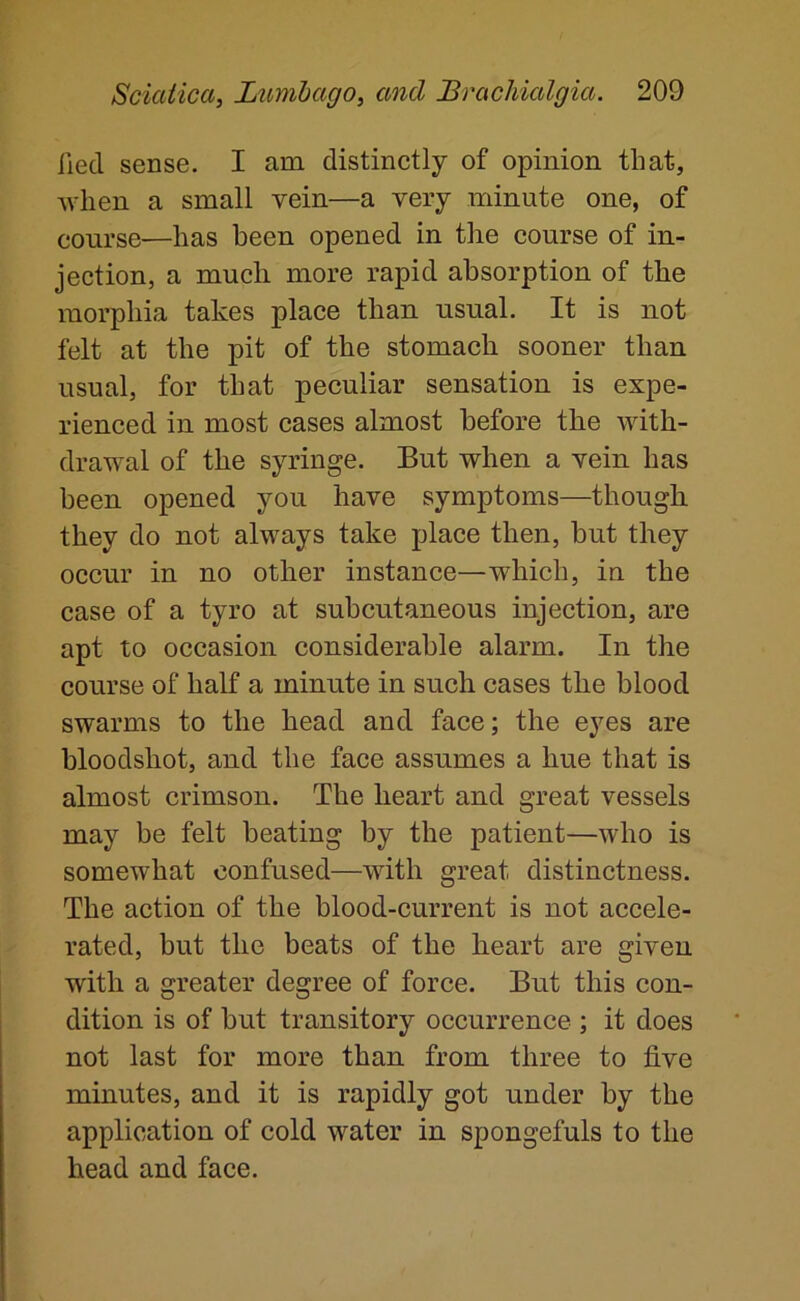 iiecl sense. I am distinctly of opinion that, when a small vein—a very minute one, of course—has been opened in the course of in- jection, a much more rapid absorption of the morphia takes place than usual. It is not felt at the pit of the stomach sooner than usual, for that peculiar sensation is expe- rienced in most cases almost before the with- drawal of the syringe. But when a vein has been opened you have symptoms—though they do not always take place then, but they occur in no other instance—which, in the case of a tyro at subcutaneous injection, are apt to occasion considerable alarm. In the course of half a minute in such cases the blood swarms to the head and face; the eyes are bloodshot, and the face assumes a hue that is almost crimson. The heart and great vessels may be felt heating by the patient—who is somewhat confused—with great distinctness. The action of the blood-current is not accele- rated, but the beats of the heart are given with a greater degree of force. But this con- dition is of hut transitory occurrence ; it does not last for more than from three to five minutes, and it is rapidly got under by the application of cold water in spongefuls to the head and face.