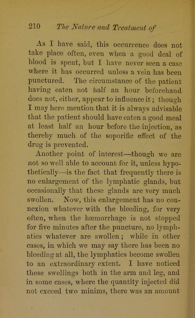 As I have said, this occurrence does not take place often, even when a good deal of hlood is spent, but I have never seen a case where it has occurred unless a vein has been punctured. The circumstance of the patient having eaten not half an hour beforehand does not, either, appear to influence it; though I may here mention that it is always advisable that the patient should have eaten a good meal at least half an hour before the injection, as thereby much of the soporific effect of the drug is prevented. Another poin.t of interest—though we are not so well able to account for it, unless hypo- thetically—is the fact that frequently there is no enlargement of the lymphatic glands, but occasionally that these glands are very much swollen. Now, this enlargement has no con- nexion whatever with the bleeding, for very often, when the haemorrhage is not stopped for five minutes after the puncture, no lymph- atics whatever are swollen; while in other cases, in which we may say there has been no bleeding at all, the lymphatics become swollen to an extraordinarv extent. I have noticed e/ these swellings both in the arm and leg, and in some cases, where the quantity injected did not exceed two minims, there Avas an amount