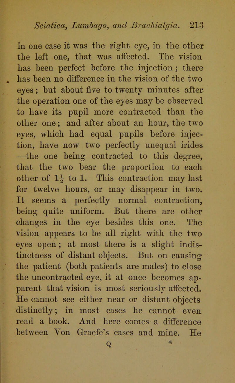 in one case it was tlie right eye, in the other the left one, that was affected. The vision has been perfect before the injection; there has been no difference in the vision of the two eyes; but about five to twenty minutes after the operation one of the eyes may be observed to have its pupil more contracted than the other one; and after about an hour, the two eyes, which had equal pupils before injec- tion, have now two perfectly unequal irides —the one being contracted to this degree, that the two bear the proportion to each other of to 1. This contraction may last for twelve hours, or may disappear in two. It seems a perfectly normal contraction, being quite uniform. But there are other changes in the eye besides this one. The vision appears to be all right with the two eyes open; at most there is a slight indis- tinctness of distant objects. But on causing the patient (both patients are males) to close the uncontracted eye, it at once becomes ap- parent that vision is most seriously affected. He cannot see either near or distant objects distinctly; in most cases he cannot even read a book. And here comes a difference between Von Graefe’s cases and mine. He