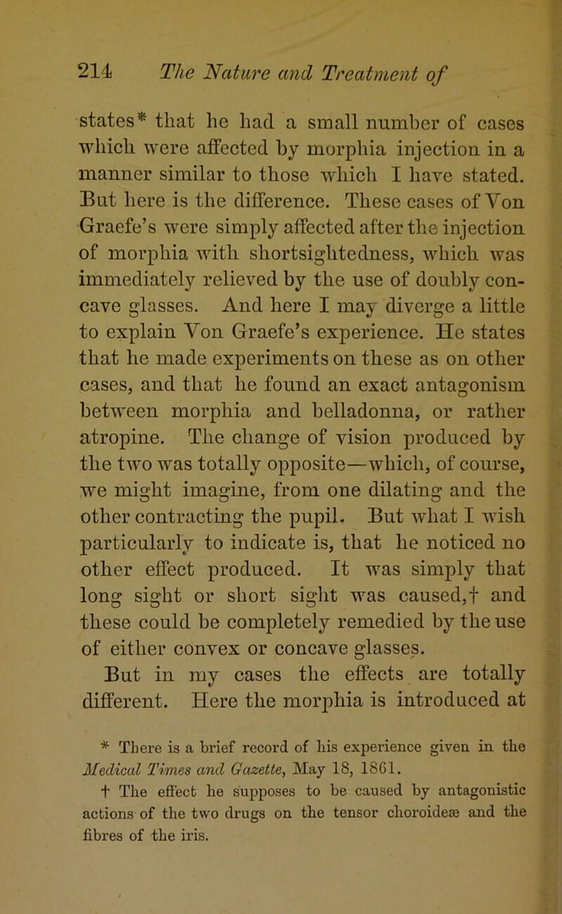 states* that he had a small number of cases ■which were affected by morphia injection in a manner similar to those which I have stated. But here is the difference. These cases of Von Graefe’s were simply affected after the injection of morphia with shortsightedness, which was immediately relieved by the use of doubly con- cave glasses. And here I may diverge a little to explain Von Graefe’s experience. He states that he made experiments on these as on other cases, and that he found an exact antagonism between morphia and belladonna, or rather atropine. The change of vision produced by the two was totally opposite—which, of course, we might imagine, from one dilating and the other contracting the pupil. But what I wish particularly to indicate is, that he noticed no other effect produced. It was simply that long sight or short sight was caused,! and these could be completely remedied by the use of either convex or concave glasses. But in my cases the effects are totally different. Here the morphia is introduced at * There is a brief record of liis experience given in the Medical Times and Gazette, May 18, 1861. t The effect he supposes to be caused by antagonistic actions of the two drugs on the tensor choroidese and the fibres of the iris.