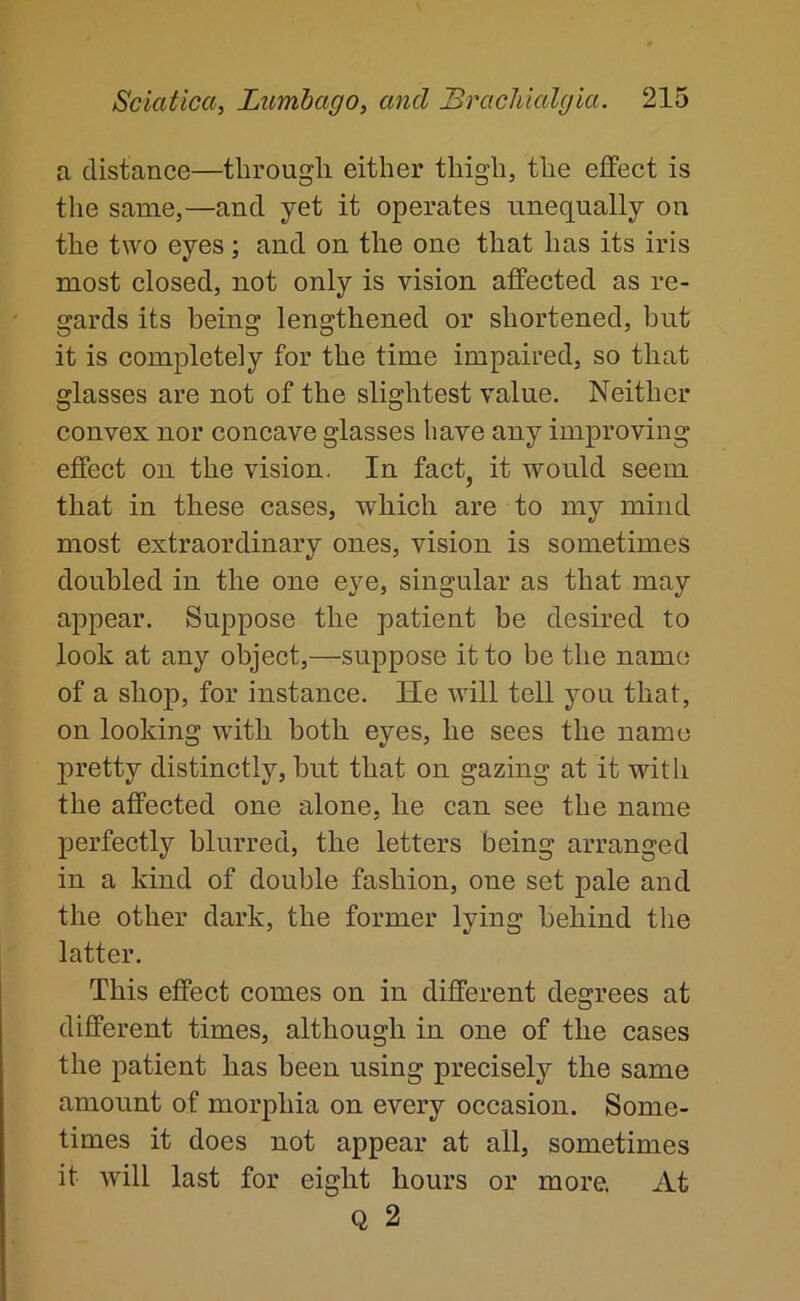 a distance—through either thigh, the effect is the same,—and yet it operates unequally on the two eyes ; and on the one that has its iris most closed, not only is vision affected as re- gards its being lengthened or shortened, but it is completely for the time impaired, so that glasses are not of the slightest value. Neither convex nor concave glasses have any improving effect on the vision. In fact, it would seem that in these cases, which are to my mind most extraordinary ones, vision is sometimes doubled in the one eye, singular as that may appear. Suppose the patient be desired to look at any object,—suppose it to be the name of a shop, for instance. He will tell you that, on looking with both eyes, he sees the name pretty distinctly, but that on gazing at it with the affected one alone, he can see the name perfectly blurred, the letters being arranged in a kind of double fashion, one set pale and the other dark, the former lying behind the latter. This effect comes on in different degrees at different times, although in one of the cases the patient has been using precisely the same amount of morphia on every occasion. Some- times it does not appear at all, sometimes it will last for eight hours or more. At Q 2