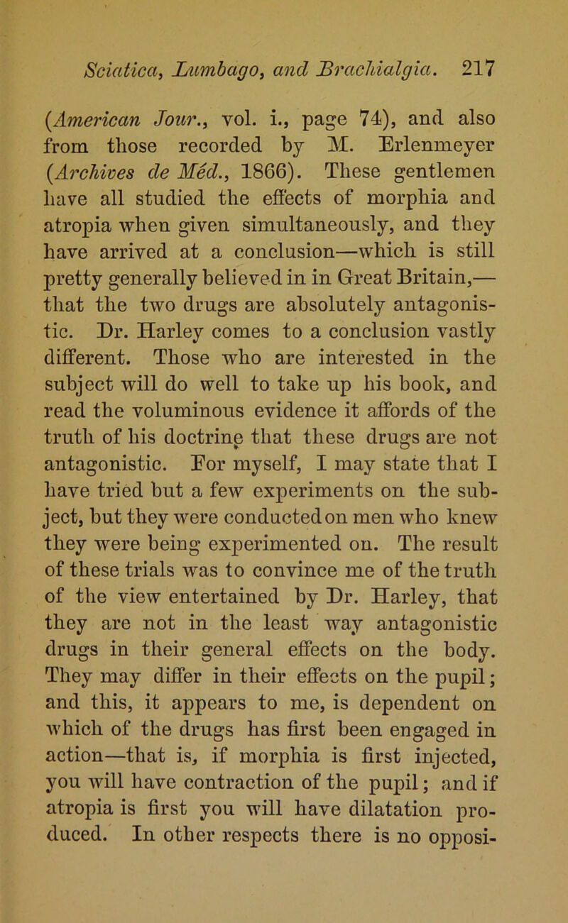 {^American Jour., vol. i., page 74), and also from those recorded by M, Erlenmeyer {Archives de Med., 1866). These gentlemen have all studied the effects of morphia and atropia when given simultaneously, and they have arrived at a conclusion—which is still pretty generally believed in in Great Britain,— that the two drugs are absolutely antagonis- tic. Dr. Harley comes to a conclusion vastly different. Those who are interested in the subject will do well to take up his book, and read the voluminous evidence it affords of the truth of his doctrinp that these drugs are not antagonistic. Eor myself, I may state that I have tried but a few experiments on the sub- ject, but they were conducted on men who knew they were being experimented on. The result of these trials was to convince me of the truth of the view entertained by Dr. Harley, that they are not in the least way antagonistic drugs in their general effects on the body. They may differ in their effects on the pupil; and this, it appears to me, is dependent on which of the drugs has first been engaged in action—that is, if morphia is first injected, you will have contraction of the pupil; and if atropia is first you will have dilatation pro- duced. In other respects there is no opposi-