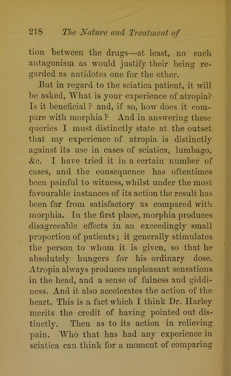 tion between the drugs—at least, no such antagonism as would justify their being re- garded as antidotes one for the other. But in regard to the sciatica patient, it will be asked. What is your experience of atropia? Is it beneficial ? and, if so, how does it (;om- pare with morphia ? And in answering these queries I must distinctly state at the outset that my experience of atropia is distinctly against its use in cases of sciatica, lumbago, &c. I have tried it in a certain number of cases, and the consequence has oftentimes been painful to witness, whilst under the most favourable instances of its action the result has been far from satisfactory as compared witli morphia. In the first place, morphia produces disagreeable effects in an exceedingly small proportion of patients; it generally stimulates the person to whom it is given, so that he absolutely hungers for his ordinary dose. Atropia always produces unpleasant sensations in the head, and a sense of fulness and giddi- ness. And it also accelerates the action of the heart. This is a fact which I think Dr. Harley merits the credit of having pointed out dis- tinctly. Then as to its action in relieving pain. Who that has had any experience in sciatica can think for a moment of comparing