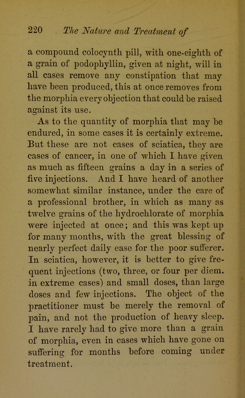 a compound colocyntli pill, with one-eighth of a grain of podophyllin, given at night, will in all cases remove any constipation that may have been produced, this at once removes from the morphia every objection that could be raised against its use. As to the quantity of morphia that may be endured, in some cases it is certainly extreme. But these are not cases of sciatica, they are cases of cancer, in one of which I have given as much as fifteen grains a day in a series of five injections. And I have heard of another somewhat similar instance, under the care of a professional brother, in which as many as twelve grains of the hydrochlorate of morphia were injected at once; and this was kept up for many months, with the great blessing of nearly perfect daily ease for the poor sufferer. In sciatica, however, it is better to give fre- quent injections (two, three, or four per diem, in extreme cases) and small doses, than large doses and few injections. The object of the practitioner must be merely the removal of pain, and not the production of heavy sleep. I have rarely had to give more than a grain of morphia, even in cases which have gone on suffering for months before coming under treatment.