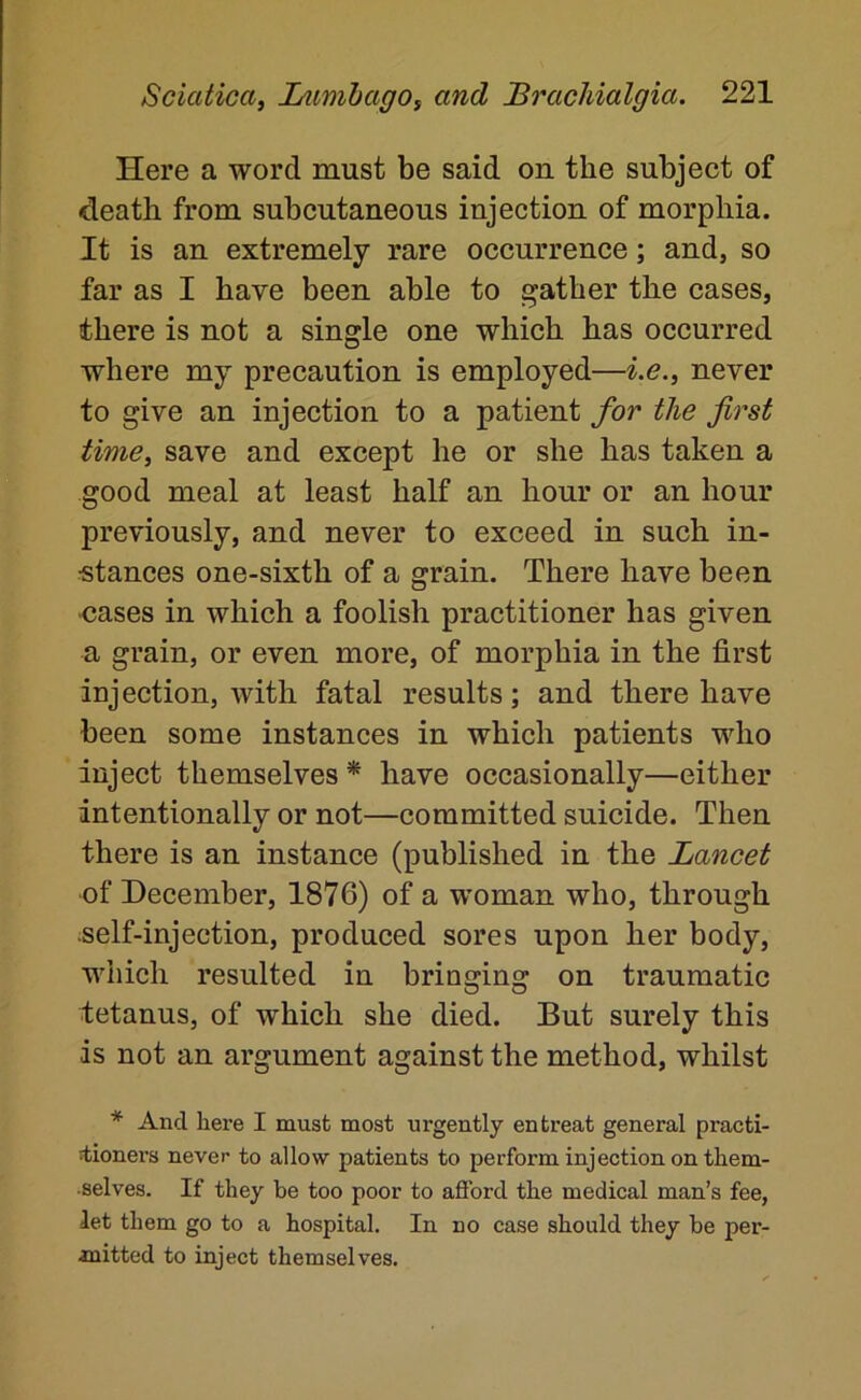 Here a word must be said on the subject of death from subcutaneous injection of morphia. It is an extremely rare occurrence; and, so far as I have been able to gather the cases, there is not a single one which has occurred where my precaution is employed—i.e.^ never to give an injection to a patient for the first time, save and except he or she has taken a good meal at least half an hour or an hour previously, and never to exceed in such in- stances one-sixth of a grain. There have been -cases in which a foolish practitioner has given a grain, or even more, of morphia in the first injection, with fatal results; and there have been some instances in which patients who inject themselves * have occasionally—either intentionally or not—committed suicide. Then there is an instance (published in the Lancet of December, 1876) of a woman who, through self-injection, produced sores upon her body, which resulted in bringing on traumatic tetanus, of which she died. But surely this is not an argument against the method, whilst * And here I must most urgently entreat general practi- ^ionei’s never to allow patients to perform injection on them- selves. If they be too poor to afford the medical man’s fee, let them go to a hospital. In no case should they be per- mitted to inject themselves.