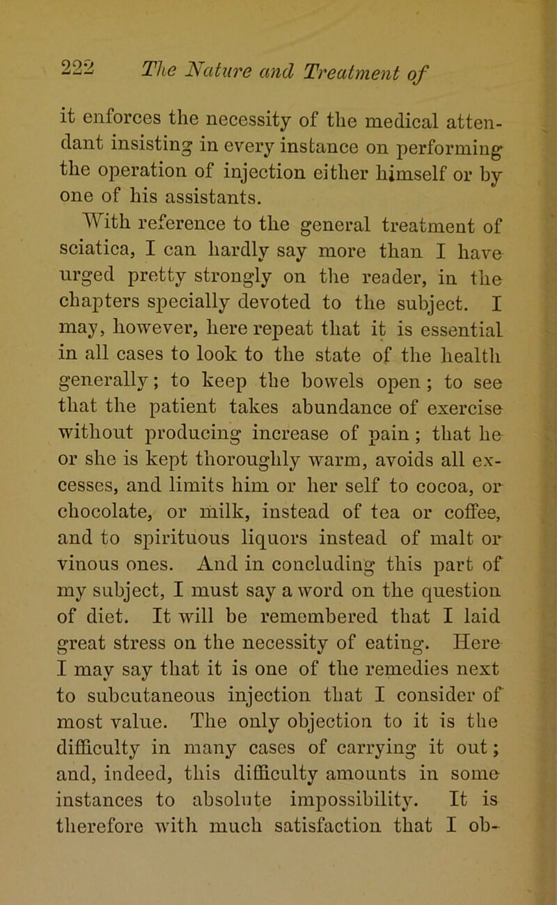 it enforces the necessity of the medical atten- dant insisting in every instance on performing the operation of injection either himself or by one of his assistants. With reference to the general treatment of sciatica, I can hardly say more than I have urged pretty strongly on the reader, in the chapters specially devoted to the subject. I may, however, here repeat that it is essential in all cases to look to the state of the health generally; to keep the bowels open; to see that the patient takes abundance of exercise without producing increase of pain; that he or she is kept thoroughly warm, avoids all ex- cesses, and limits him or her self to cocoa, or chocolate, or milk, instead of tea or coffee, and to spirituous liquors instead of malt or vinous ones. And in concluding this part of my subject, I must say a word on the question of diet. It will be remembered that I laid great stress on the necessity of eating. Here I may say that it is one of the remedies next to subcutaneous injection that I consider of most value. The only objection to it is the difdculty in many cases of carrying it out; and, indeed, this difficulty amounts in some- instances to absolute impossibility. It is therefore with much satisfaction that I ob-