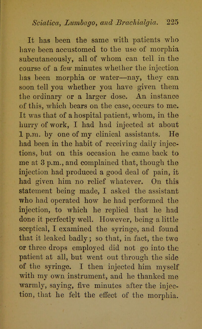 It has been the same with patients who have been accustomed to the use of morphia subcutaneously, all of whom can tell in the course of a few minutes whether the injection has been morphia or water—nay, they can soon tell you whether you have given them the ordinary or a larger dose. An instance of this, which bears on the case, occurs to me. It was that of a hospital patient, whom, in the hurry of work, I had had injected at about 1 p.m. by one of my clinical assistants. He had been in the habit of receiving daily injec- tions, but on this occasion he came back to me at 3 p.m,, and complained that, though the injection had produced a good deal of pain, it had given him no relief whatever. On this statement being made, I asked the assistant who had operated how he had performed the injection, to which he replied that he had done it perfectly well. However, being a little sceptical, I examined the syringe, and found that it leaked badly; so that, in fact, the two or three drops employed did not go into the patient at all, but went out through the side of the syringe. I then injected him myself with my own instrument, and he thanked me warmly, saying, five minutes after the injec- tion, that he felt the effect of the morphia.