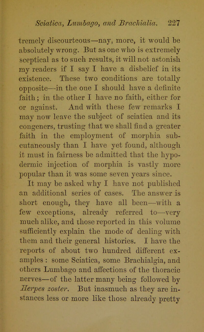 tremely discourteous—nay. more, it would be absolutely wrong. But as one who is extremely sceptical as to such results, it will not astonish my readers if I say I have a disbelief in its existence. These two conditions are totally opposite—in the one I should have a definite faith; in the other I have no faith, either for or asrainst. And with these few remarks I O may now leave the subject of sciatica and its congeners, trusting that we shall find a greater faith in the employment of morphia sub- cutaneously than I have yet found, although it must in fairness be admitted that the hypo- dermic injection of morphia is vastly more popular than it was some seven years since. It may be asked why I have not published an additional series of cases. The answer is short enough, they have all been—with a few exceptions, already referred to—very much alike, and those reported in this volume sufficiently explain the mode of dealing with them and their general histories. I have the reports of about two hundred different ex- amples : some Sciatica, some Brachialgia, and others Lumbago and affeetions of the thoracic nerves—of the latter many being followed by Herpes zoster. But inasmuch as they are in- stances less or more like those already pretty