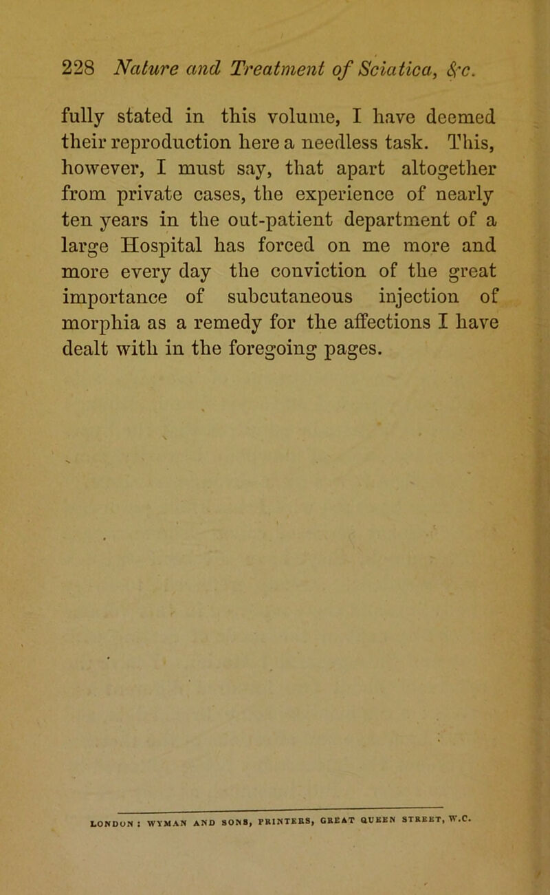 fully stated in this volume, I have deemed their reproduction here a needless task. This, however, I must say, that apart altogether from private cases, the experience of nearly ten years in the out-patient department of a large Hospital has forced on me more and more every day the conviction of the great importance of subcutaneous injection of morphia as a remedy for the affections I have dealt with in the foregoing pages. LONDUN : WYMAN AND SONB| PRINTERS, GREAT aVEEN STREET, W.C.