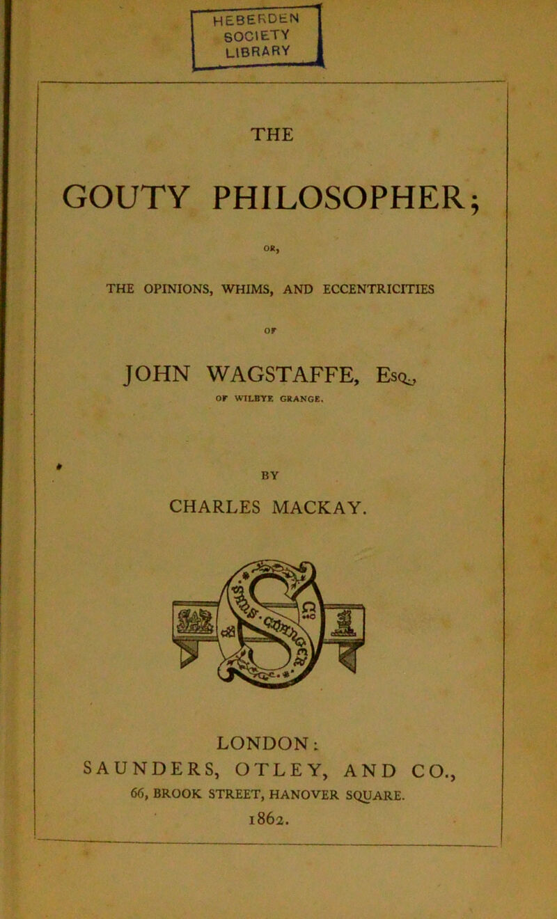 HEBERDEN SOCIETY LIBRARY THE GOUTY PHILOSOPHER OR, THE OPINIONS, WHIMS, AND ECCENTRICITIES JOHN WAGSTAFFE, Esq,, OF WILBYE GRANGE. BY CHARLES MACKAY. LONDON: SAUNDERS, OTLEY, AND CO., 66, BROOK STREET, HANOVER SQUARE. 1862.