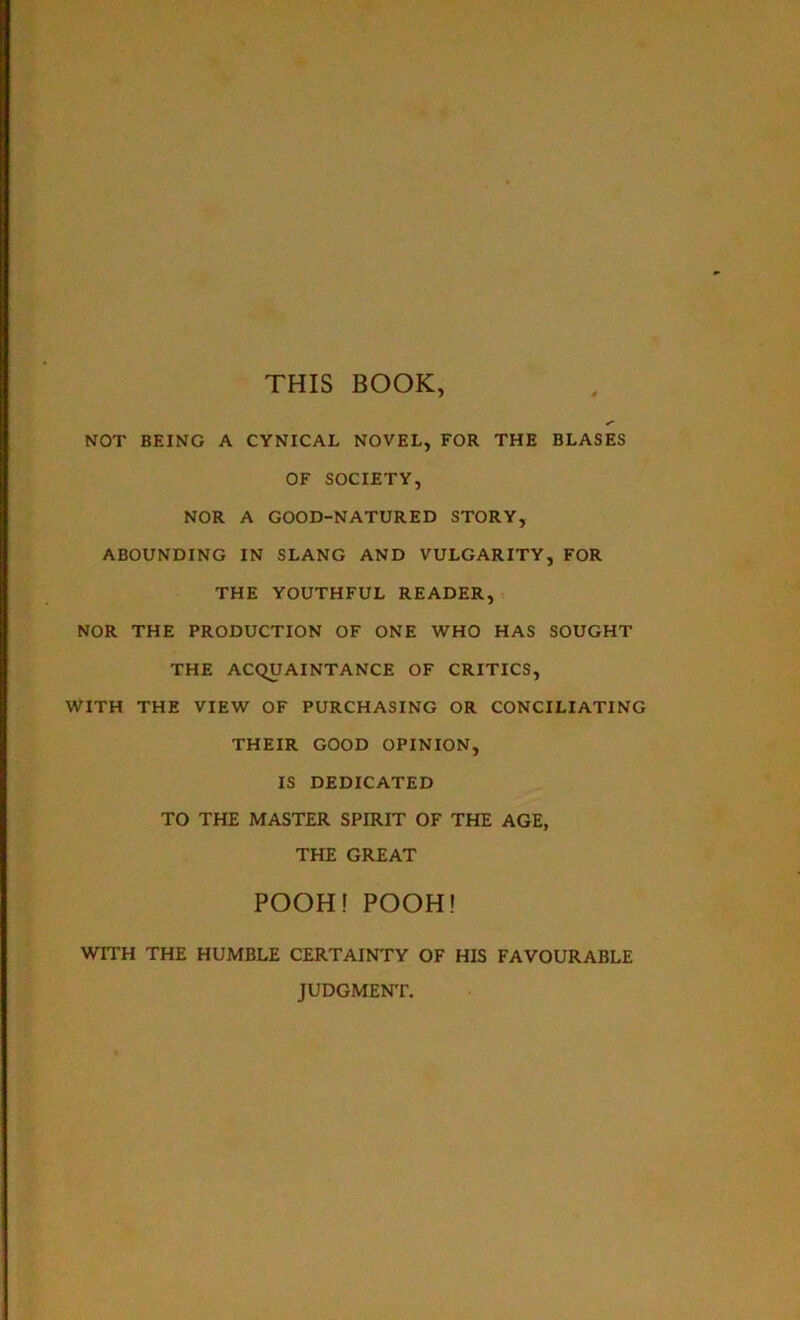 THIS BOOK, <■ NOT BEING A CYNICAL NOVEL, FOR THE BLASES OF SOCIETY, NOR A GOOD-NATURED STORY, ABOUNDING IN SLANG AND VULGARITY, FOR THE YOUTHFUL READER, NOR THE PRODUCTION OF ONE WHO HAS SOUGHT THE ACQUAINTANCE OF CRITICS, With the view of purchasing or conciliating THEIR GOOD OPINION, IS DEDICATED TO THE MASTER SPIRIT OF THE AGE, THE GREAT POOH!POOH! WITH THE HUMBLE CERTAINTY OF HIS FAVOURABLE JUDGMENT.