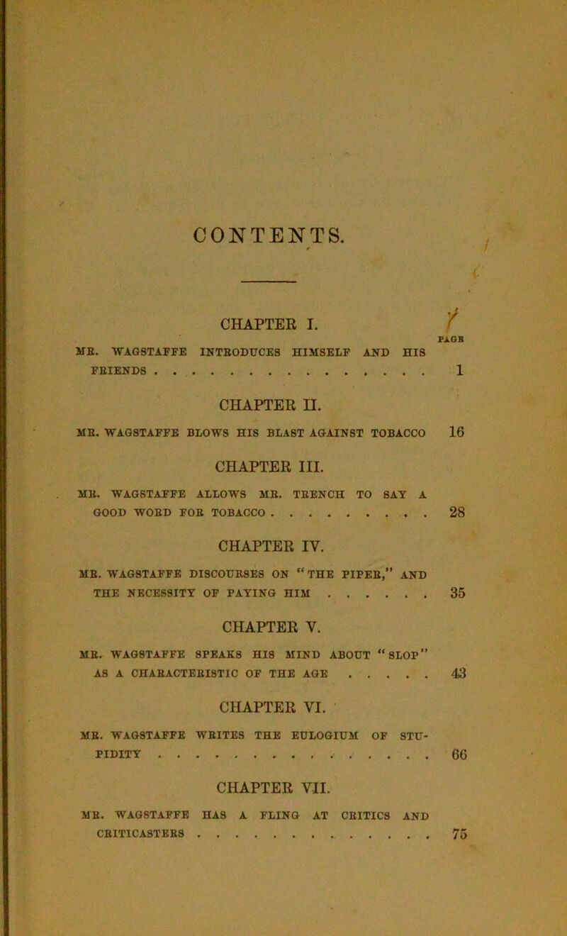 CONTENTS CHAPTER I. FAGB ME. WAGSTAFFE INTRODUCES HIMSELF AND HIS FRIENDS 1 CHAPTER H. ME. WAG8TAFFE BLOWS HIS BLAST AGAINST TOBACCO 16 CHAPTER III. ME. WAGSTAFFE ALLOWS MB. TEENCH TO SAY A GOOD WORD FOE TOBACCO 28 CHAPTER IV. ME. WAGSTAFFE DISCOURSES ON “ THE PIPES,” AND THE NECESSITY OF PAYING HIM 35 CHAPTER V. ME. WAG8TAFFE SPEAKS HIS MIND ABOUT “SLOP” A8 A CHARACTERISTIC OF THE AGE 43 CHAPTER VI. ME. WAGSTAFFE WRITES THE EULOGIUM OF STU- PIDITY 66 CHAPTER VII. ME. WAGSTAFFE HAS A FLING AT CRITICS AND CRITICASTERS 75