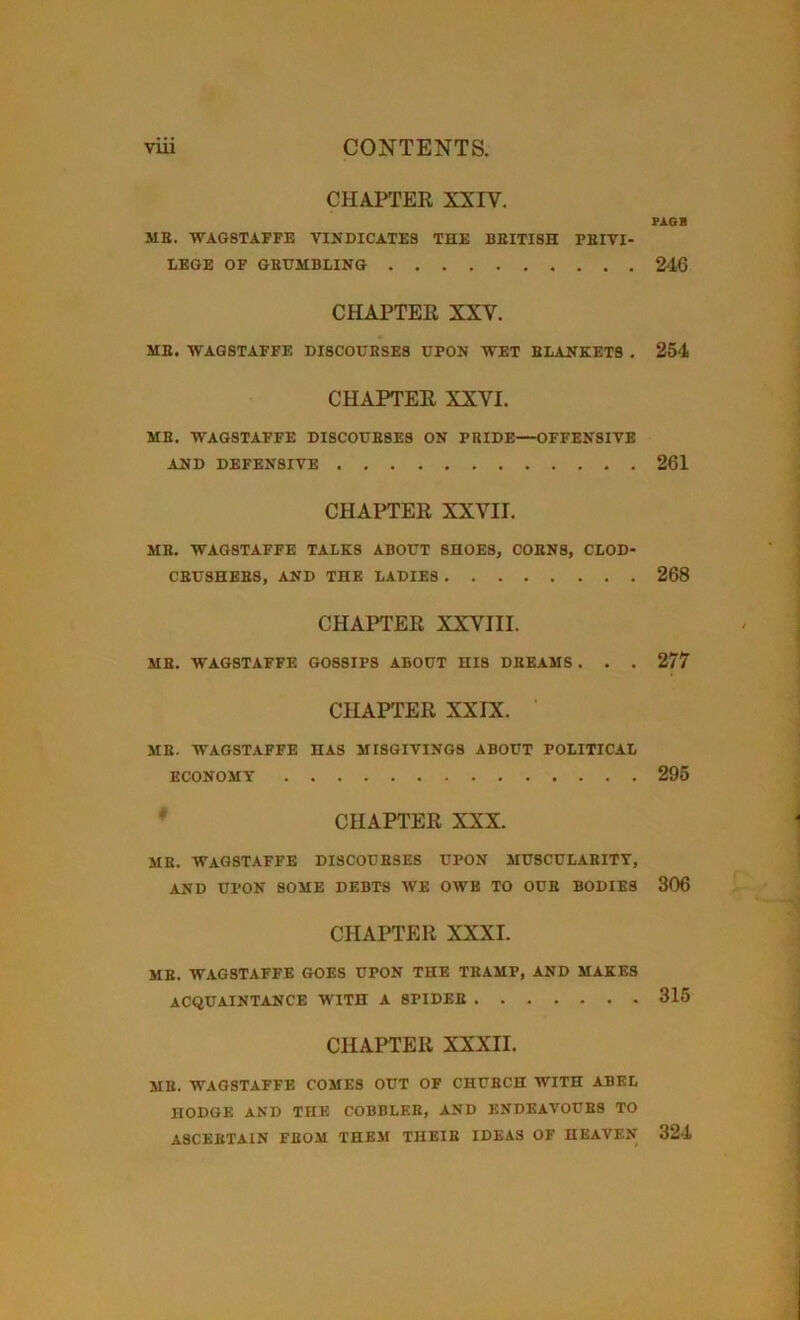 CHAPTER XXIV. ME. WAGSTAFFE VINDICATES THE BBITISH PRIVI- LEGE OF GRUMBLING CHAPTER XXV. ME. WAGSTAFFE DISCOURSES UPON WET EBANKETS . CHAPTER XXVI. ME. WAGSTAFFE DISCOUE8ES ON PBIDE—OFFENSIVE AND DEFENSIVE CHAPTER XXVII. ME. WAGSTAFFE TALKS ABOUT SHOES, C0EN8, CLOD- CBU3HEBS, AND THE LADIES CHAPTER XXVIII. ME. WAGSTAFFE GOSSIPS ABOUT HIS DBEAMS . . . CHAPTER XXIX. MB. IVAGSTAFFE HAS MISGIVINGS ABOUT POLITICAL ECONOMY CHAPTER XXX. ME. WAGSTAFFE DISCOUESES UPON MUSCULAEITY, AND UPON SOME DEBTS WE OWE TO OUE BODIES CHAPTER XXXI. MB. WAGSTAFFE GOES UPON THE TEAMP, AND MAKES ACQUAINTANCE WITH A 8PIDEE CHAPTER XXXII. ME. WAGSTAFFE COMES OUT OF CHUBCH WITH ABEL HODGE AND THE COBBLER, AND ENDEAVOURS TO ASCERTAIN FEOM THEM THEIR IDEAS OF HEAVEN PAGR 246 254 261 268 277 295 306 315 324