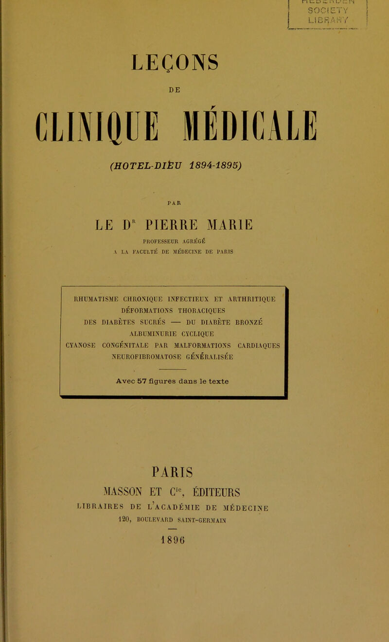 ri l:. u .i n i. SOCÎCTV LlBRArtY LEÇONS DE CLINIQUE MÉDICALE (HOTEL-DIÈU 1894-1895) PAR LE D PIERRE MARIE PROFESSEDR AGRÉGÉ A LA FACULTÉ DE MÉDECINE DE PARIS RHUMATISME CHRONIQUE INFECTIEUX ET ARTHRITIQUE DÉFORM.VTIONS THORACIQUES DES DIABÈTES SUCRÉS — DU DIABÈTE BRONZÉ ALBUMINURIE CYCLIQUE CYANOSE CONGÉNITALE PAR MALFORMATIONS CARDIAQUES NEUROFIBROMATOSE GÉNÉRALISÉE Avec 57 figures dans le texte PARIS MASSON ET C‘% ÉDITEURS LIBRAIRES DE l’aCADÉMIE DE MÉDECINE 120, BOULEVARD SAINT-GERMAIN 189G