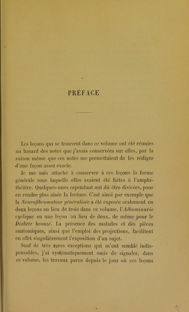 PRÉFACE Les leçons qui se trouvent dans ee volume ont été réunies au hasard des notes que j’avais conservées sur elles, par la raison môme que ces notes me permettaient de les rédiger d’une façon assez exacte. Je me suis attaché à conserver à ces leçons la forme générale sous laquelle elles avaient été faites à l’amphi- théâtre. Quelques-unes cependant ont dû être divisées, pour en rendre plus aisée la lecture. C’est ainsi par exemple que la Neurofibromatose généralisée a été exposée oralement en deux leçons au lieu de trois dans ce volume, VAlbuminurie cyclique en une leçon au lieu de deux, de même pour le Diabète bronzé. La présence des malades et des pièces anatomiques, ainsi que l’emploi des projections, facilitent en efCet singulièrement l’exposition d’un sujet. Sauf de très rares exceptions qui m’ont semblé indis- pensables, j’ai systématiquement omis de signaler, dans ce volume, les travaux parus depuis le jour où ces leçons