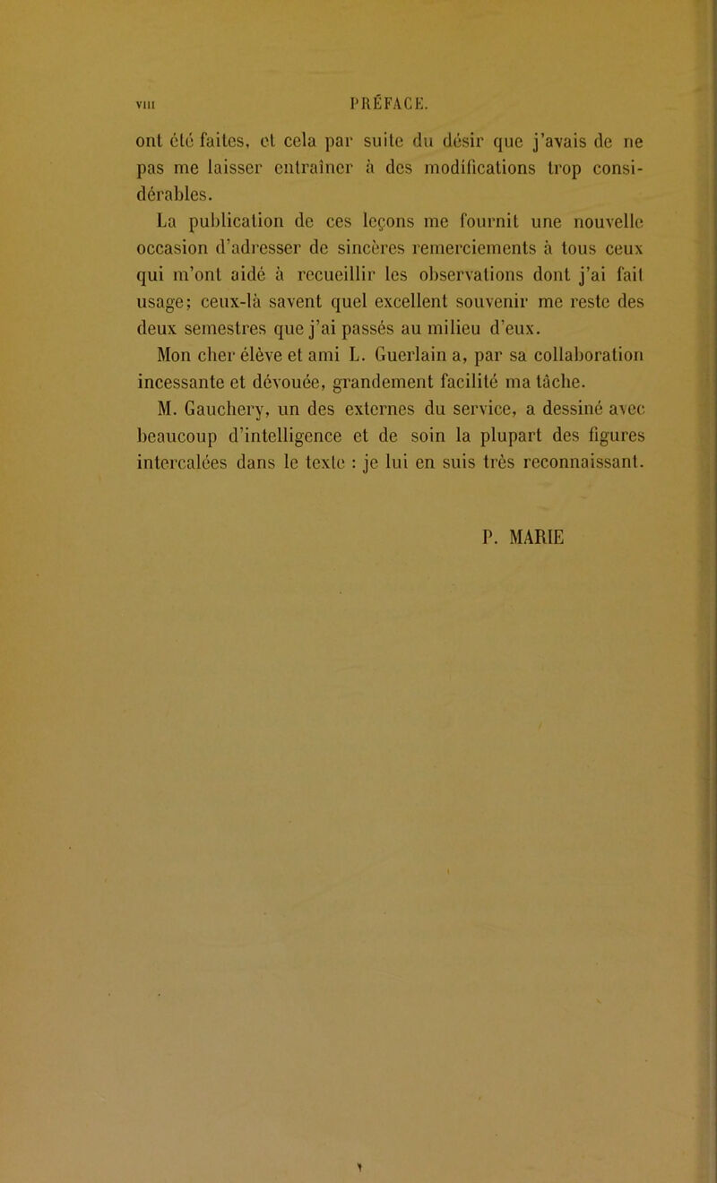 ont cto faites, cl cela par suite du désir que j’avais de ne pas me laisser entraîner à des modifications trop consi- dérables. La publication de ces leçons me fournit une nouvelle occasion d’adresser de sincères remerciements à tous ceux qui m’ont aidé à recueillir les observations dont j’ai fait usage; ceux-là savent quel excellent souvenir me reste des deux semestres que j’ai passés au milieu d’eux. Mon cher élève et ami L. Guerlain a, par sa collaboration incessante et dévouée, grandement facilité ma lâche. M. Gauchery, un des externes du service, a dessiné avec beaucoup d’intelligence et de soin la plupart des figures intercalées dans le texte : je lui en suis très reconnaissant. P. MARIE