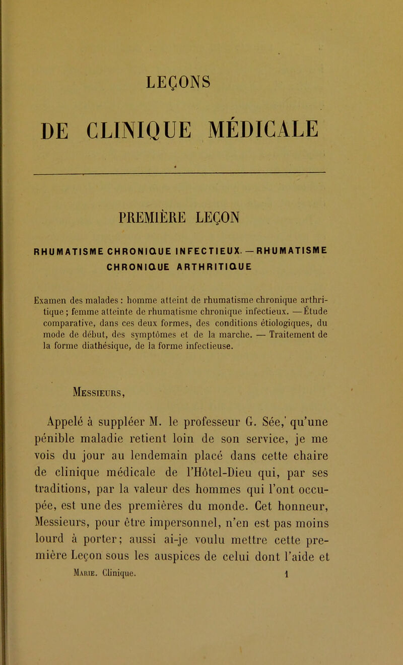 DE CLINIQUE MÉDICALE PREMIÈRE LEÇON RHUMATISME CHRONIQUE INFECTIEUX. - RHUMATISME CHRONIQUE ARTHRITIQUE Examen des malades : homme atteint de rhumatisme chronique arthri- tique ; femme atteinte de rhumatisme chronique infectieux. —Étude comparative, dans ces deux formes, des conditions étiologiques, du mode de début, des symptômes et de la marche. — Traitement de la forme diathésique, de la forme infectieuse. Messieurs, Appelé à suppléer M. le professeur G. Sée,’ qu’une pénible maladie retient loin de son service, je me vois du jour au lendemain placé dans cette chaire de clinique médicale de l’Hôtel-Dieu qui, par ses traditions, par la valeur des hommes qui l’ont occu- pée, est une des premières du monde. Cet honneur. Messieurs, pour être impersonnel, n’en est pas moins lourd à porter; aussi ai-je voulu mettre cette pre- mière Leçon sous les auspices de celui dont l’aide et