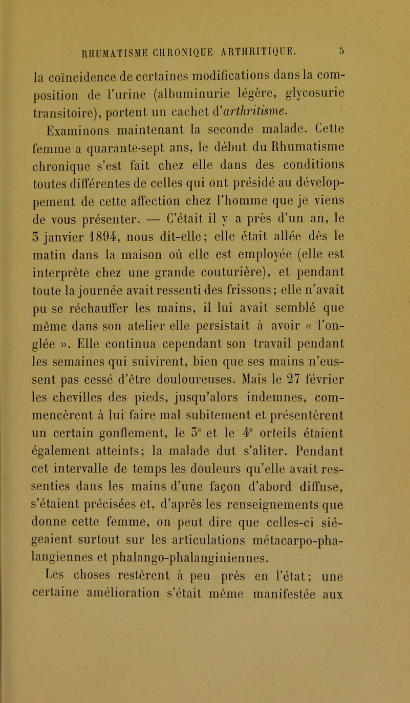 la coïncidence de certaines modifications dans la com- position de Turine (albiiminiirie légère, glycosurie transitoire), portent un cachet à’arthritisme. Examinons maintenant la seconde malade. Cette femme a quarante-sept ans, le début du Rhumatisme chronique s’est fait chez elle dans des conditions toutes différentes de celles qui ont présidé au dévelop- pement de cette affection chez l’homme que je viens de vous présenter. — C’était il y a près d’un an, le 3 janvier 1894, nous dit-elle; elle était allée dès le matin dans la maison où elle est employée (elle est interprète chez une grande couturière), et pendant toute la journée avait ressenti des frissons; elle n’avait pu se réchauffer les mains, il lui avait semblé que même dans son atelier elle persistait à avoir « l’on- glée ». Elle continua cependant son travail pendant les semaines qui suivirent, bien que ses mains n’eus- sent pas cessé d’être douloureuses. Mais le 27 février les chevilles des pieds, jusqu’alors indemnes, com- mencèrent à lui faire mal subitement et présentèrent un certain gonflement, le 3® et le 4® orteils étaient également atteints; la malade dut s’aliter. Pendant cet intervalle de temps les douleurs qu’elle avait res- senties dans les mains d’une façon d’abord diffuse, s’étaient précisées et, d’après les renseignements que donne cette femme, on peut dire que celles-ci sié- geaient surtout sur les articulations métacarpo-pha- langiennes et phalango-phalanginiennes. Les choses restèrent à peu près en l’état; une certaine amélioration s’était même manifestée aux