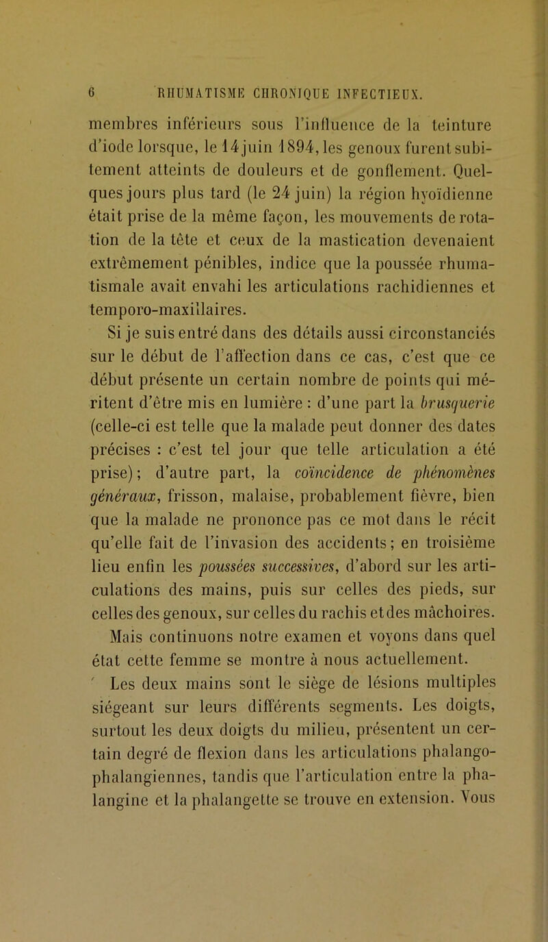 membres inférieurs sous rinOueuce de la teinture d’iode lorsque, le 14 juin 1894, les genoux furent subi- tement atteints de douleurs et de gonflement. Quel- ques jours plus tard (le 24 juin) la région hyoïdienne était prise de la même façon, les mouvements de rota- tion de la tête et ceux de la mastication devenaient extrêmement pénibles, indice que la poussée rhuma- tismale avait envahi les articulations rachidiennes et temporo-maxillaires. Si je suis entré dans des détails aussi circonstanciés sur le début de l’affection dans ce cas, c’est que ce début présente un certain nombre de points qui mé- ritent d’être mis en lumière : d’une part la bruscjuerie (celle-ci est telle que la malade peut donner des dates précises : c’est tel jour que telle articulation a été prise) ; d’autre part, la coïncidence de phénomènes généraux, frisson, malaise, probablement fièvre, bien que la malade ne prononce pas ce mot dans le récit qu’elle fait de l’invasion des accidents; en troisième lieu enfin les poussées successives, d’abord sur les arti- culations des mains, puis sur celles des pieds, sur celles des genoux, sur celles du rachis et des mâchoires. Mais continuons notre examen et voyons dans quel état cette femme se montre à nous actuellement. ' Les deux mains sont le siège de lésions multiples siégeant sur leurs différents segments. Les doigts, surtout les deux doigts du milieu, présentent un cer- tain degré de flexion dans les articulations phalango- phalangiennes, tandis que l’articulation entre la pha- langine et la phalangette se trouve en extension. Vous