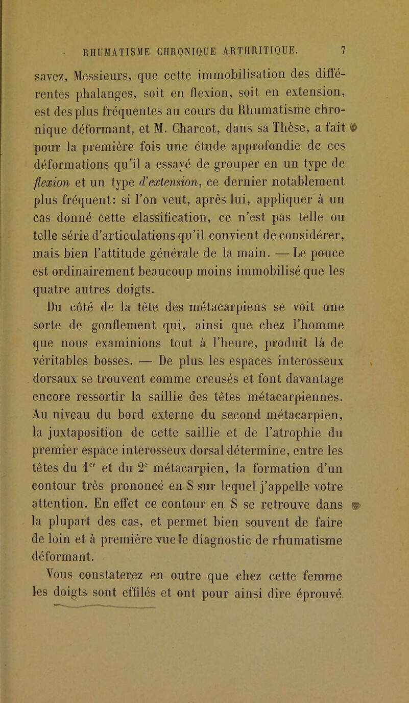 savez, Messieurs, que cette immobilisation des diffé- rentes phalanges, soit en flexion, soit en extension, est des plus fréquentes au cours du Rhumatisme chro- nique déformant, et M. Charcot, dans sa Thèse, a fait ^ pour la première fois une étude approfondie de ces déformations qu’il a essayé de grouper en un type de flexion et un type d’extension, ce dernier notablement plus fréquent: si Ton veut, après lui, appliquer à un cas donné cette classification, ce n’est pas telle ou telle série d’articulations qu’il convient déconsidérer, mais bien l’attitude générale de la main. —Le pouce est ordinairement beaucoup moins immobilisé que les quatre autres doigts. Du côté de la tête des métacarpiens se voit une sorte de gonflement qui, ainsi que chez l’homme que nous examinions tout à l’heure, produit là de véritables bosses. — De plus les espaces interosseux dorsaux se trouvent comme creusés et font davantage encore ressortir la saillie des têtes métacarpiennes. Au niveau du bord externe du second métacarpien, la juxtaposition de cette saillie et de l’atrophie du premier espace interosseux dorsal détermine, entre les têtes du l®’’ et du 2® métacarpien, la formation d’un contour très prononcé en S sur lequel j’appelle votre attention. En effet ce contour en S se retrouve dans ®> la plupart des cas, et permet bien souvent de faire de loin et à première vue le diagnostic de rhumatisme déformant. Vous constaterez en outre que chez cette femme les doigts sont effilés et ont pour ainsi dire éprouvé.