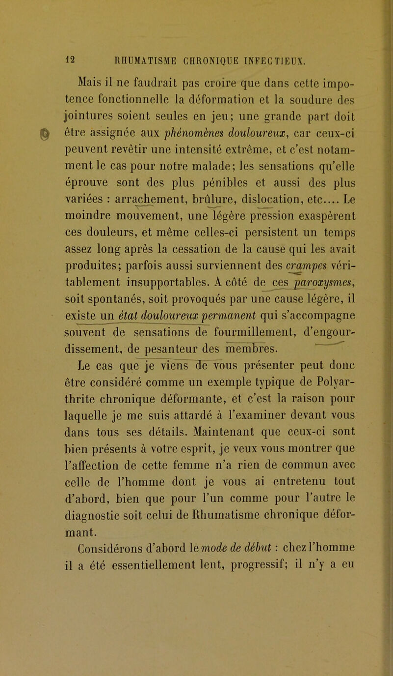 Mais il ne faudrait pas croire que dans cette impo- tence fonctionnelle la déformation et la soudure des jointures soient seules en jeu; une grande part doit ^ être assignée aux phénomènes douloureux, car ceux-ci peuvent revêtir une intensité extrême, et c’est notam- ment le cas pour notre malade; les sensations qu’elle éprouve sont des plus pénibles et aussi des plus variées : arrachement, brûlure, dislocation, etc.... Le moindre mouvement, une légère pression exaspèrent ces douleurs, et même celles-ci persistent un temps assez long après la cessation de la cause qui les avait produites; parfois aussi surviennent des crampes véri- tablement insupportables. A côté de ces paroxysmes, soit spontanés, soit provoqués par une cause légère, il existe un étal douloureux permanent qui s’accompagne souvent de sensations de fourmillement, d’engour- dissement, de pesanteur des membres. ^ Le cas que je vièns~ïïë'Tous présenter peut donc être considéré comme un exemple typique de Polyar- thrite chronique déformante, et c’est la raison pour laquelle je me suis attardé à l’examiner devant vous dans tous ses détails. Maintenant que ceux-ci sont bien présents à votre esprit, je veux vous montrer que l’affection de cette femme n’a rien de commun avec celle de l’homme dont je vous ai entretenu tout d’abord, bien que pour l’un comme pour l’autre le diagnostic soit celui de Rhumatisme chronique défor- mant. Considérons d’ahord le mode de début : chez l’homme il a été essentiellement lent, progressif; il n’y a eu