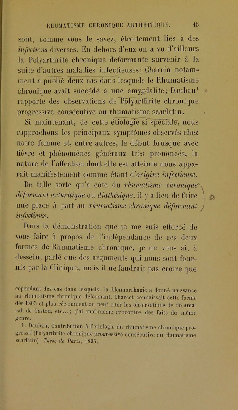 sont, comme vous le savez, étroitement liés à des infectiom diverses. En dehors d’eux on a vu d’ailleurs la Polyarthrite chronique déformante survenir à la suite d’autres maladies infectieuses; Charrin notam- ment a publié deux cas dans lesquels le Rhumatisme chronique avait succédé à une amygdalite; Dauban‘ rapporte des observations deTôlÿàrthrite chronique progressive consécutive au rhumatisme scarlatin. » Si maintenant, de cette étiologie si'spéciàte', nous rapprochons les principaux symptômes observés chez notre femme et, entre autres, le début brusque avec fièvre et phénomènes généraux très prononcés, la nature de l’affection dont elle est atteinte nous appa- raît manifestement comme étant d’oi'igine infectieuse. De telle sorte qu’à coté du rhumatisme chronique\ déformant arthritique ou diathésique, il y a lieu de faire | une place à part au rhumatisme chronique déformant J infectieux. Dans la démonstration que je me suis efforcé de vous faire à propos de l’indépendance de ces deux formes de Rhumatisme chronique, je ne vous ai, à dessein, parlé que des arguments qui nous sont four- nis par la Clinique, mais il ne faudrait pas croire que cependant des cas dans lesquels, la blennorrhagie a donné naissance au rhumatisme chronique déformant. Charcot connaissait cette forme dès 1865 et plus récemment on peut citer les observations de do Ama- ral, de Gaston, etc... ; j ai moi-même rencontré des faits du même genre. I. Hauban, Contribution à l’étiologie du rhumatisme chronique pro- gressif (Polyarthrite chronique progressive consécutive au rhumatisme scarlatin). Thèse de Paris, 1895.