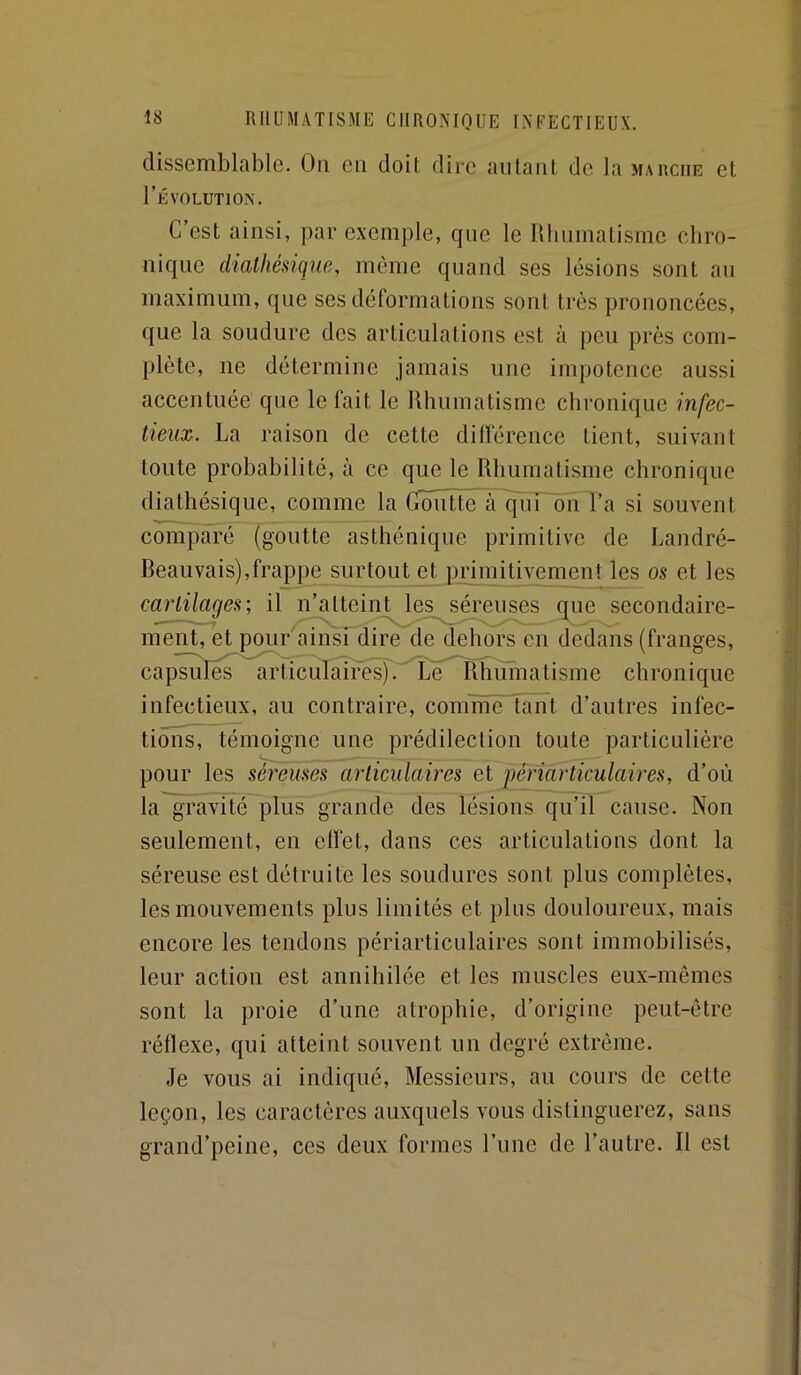 dissemblable. On en doit dire aillant de la marche et l’ÉVOLUTlON. C’est ainsi, par exemple, que le lllinmatisme chro- nique diathéûqiæ, même quand ses lésions sont an maximum, que ses déformations sont très prononcées, que la soudure des articulations est à peu près com- plète, ne détermine jamais une impotence aussi accentuée que le fait le Rhumatisme chronique infec- tieuse. La raison de cette différence tient, suivant toute probabilité, à ce que le Rhumatisme chronique diathésique, comme la Groiitte à ^iT~ôn l’a si souvent comparé (goutte asthénique primitive de Landré- Reauvais),frappe surtout et primitivement les os et les carlilages; il n’atteint les séreuses que secondaire- ment, et pour ainsi dire de dehors en dedans (franges, cap^uTeTaSiculaires).^ Le Rhiïïnatisme chronique infectieux, au contraire, coinine tant d’autres infec- tions, témoigne une prédilection toute particulière pour les séreuses articulaires et périarticulaires, d’où la^vité plus grande des lésions qu’il cause. Non seulement, en effet, dans ces articulations dont la séreuse est détruite les soudures sont plus complètes, les mouvements plus limités et plus douloureux, mais encore les tendons périarticulaires sont immobilisés, leur action est annihilée et les muscles eux-mêmes sont la proie d’une atrophie, d’origine peut-être réflexe, qui atteint souvent un degré extrême. Je vous ai indiqué. Messieurs, au cours de cette leçon, les caractères auxquels vous distinguerez, sans grand’peine, ces deux formes l’ime de l’autre. Il est