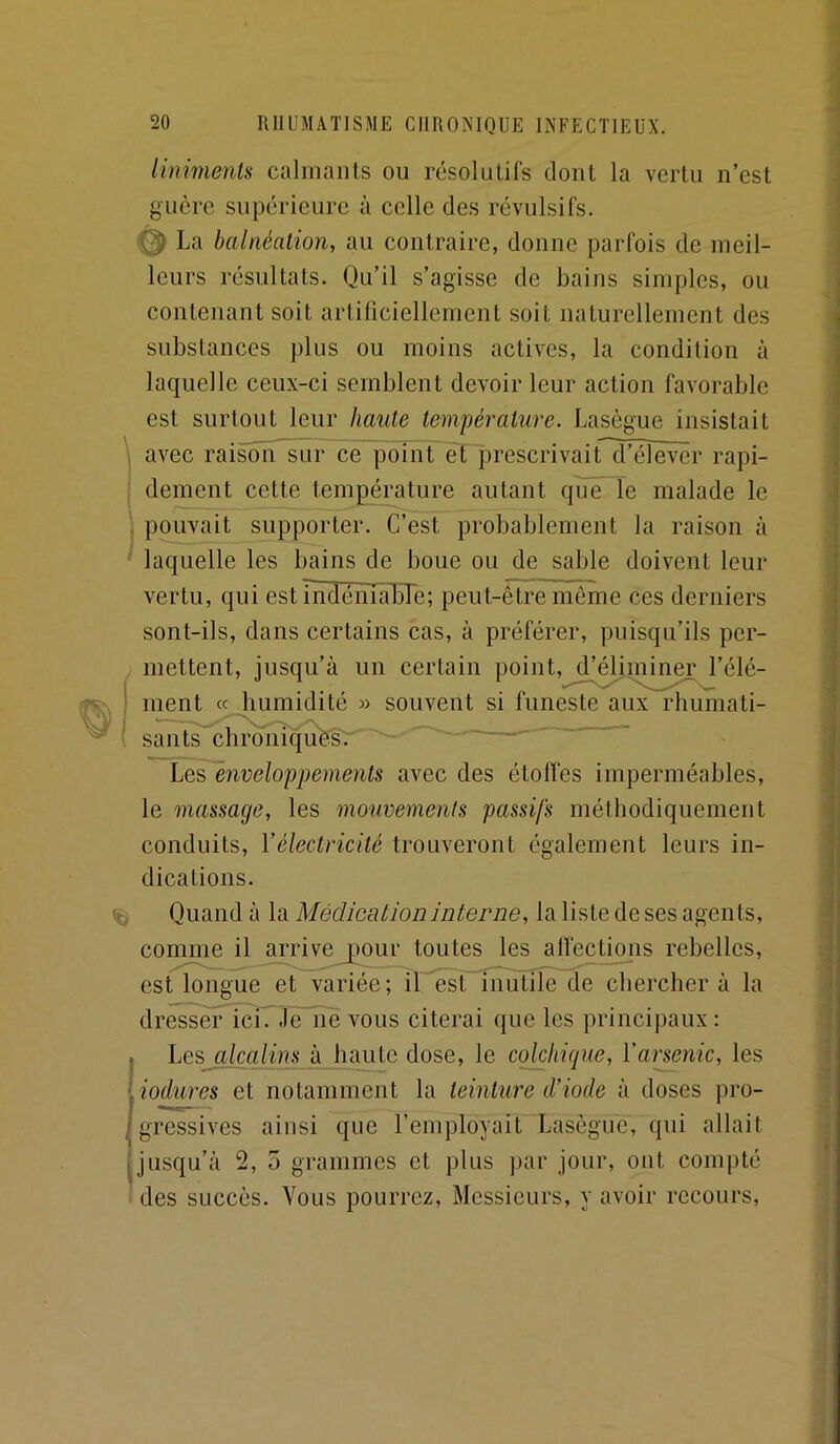 iiniments calmants ou résolutifs dont la vertu n’est guère supérieure à celle des révulsifs. @ La balnéation, au contraire, donne parfois de meil- leurs résultats. Qu’il s’agisse de bains simples, ou contenant soit artificiellement soit naturellement des substances plus ou moins actives, la condition à laquelle ceux-ci semblent devoir leur action favorable est surtout leur haute température. Lasègue insistait \ avec raisoïT sur ce point~èT][3rescrivaird^éîêvër rapi- j dement cette température autant qïïën[e malade le ' pouvait supporter. C’est probablement la raison à laquelle les bains de boue ou de sable doivent leur vertu, qui est nidéiïTabTe; peut-être môme ces derniers sont-ils, dans certains cas, à préférer, puisqu’ils per- . mettent, jusqu’à un certain point, d’éliminer l’élé- ment « humidité souvent si funeste aux rhumati- ' sauts chronlquêsT'^ ■ '■ ^ Les enveloppements avec des étoffes imperméables, le massage, les mouvements passifs méthodiquement conduits, Vélectricité trouveront également leurs in- dications. ^ Quand à la Médication interne, la liste de ses agents, comme il^mdvejpou toutes les alfectioiis rebelles, est longue et variée; if^st inutile de chercher à la drëss^ïcTTle'Tîe vous citerai que les principaux: , Les alcalins à haute dose, le colchique, Yarsenic, les ( iodures et notamment la teinture d’iode à doses pro- gressives ainsi que l’employait Lasègue, qui allait tjusqu’à 2, 5 grammes et plus par jour, ont compté ■ des succès. Vous pourrez. Messieurs, y avoir recours.