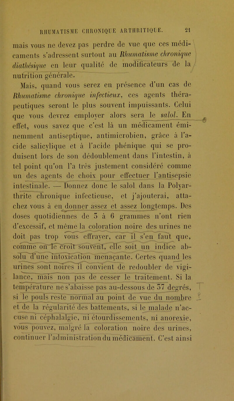 mais vous ne devez pas perdre de vue que ces médi- caments s’adressent surtout au Rhumatisme chronique diathésique en leur qualité de modificateurs de la nutrition générale. Mais, quand vous serez en présence d’un cas de Rhumatisme chronique infectieux, ces agents théra- peutiques seront le plus souvent impuissants. Celui que vous devrez employer alors sera le scdol. En effet, vous savez que c’est là un médicament émi- nemment antiseptique, antimicrobien, grâce à l’a- cide salicylique et à l’acide phénique qui se pro- duisent lors de son dédoublement dans l’intestin, à tel point qu’on Ta très justement considéré comme un des agents de choix pour effectuer l’antisepsie intestinale. — Donnez donc le salol dans la Polyar- thrite chronique infectieuse, et j’ajouterai, atta- chez vous à eu donner assez et assez longtemps. Des doses quotidiennes de 5 à 6 grammes n’ont rien d’excessif, et môme la coloration noire des urines ne doit pas trop vous effrayer, car il s’en faut que, conmïé'olï'iF^r^^^ souvent, elle soit un indice ab- s(ffiTll’unc'lh1î()xication menaçante. Certes quand les urines sônFnmres il convient de redoubler de vigi- lance, mais non pas de cesser le traitement. Si la température ne s’abaisse pas au-dessous de 57 degrés, si le pouls reste normal au point de vue du nombre et de la régularité des battements, si le malade n’ac- cuse ni céphalalgie, ni étourdissements, ni anorexie, vous pouvez, malgré la coloration noire des urines, continuer radministrationdumédicament. C’est ainsi