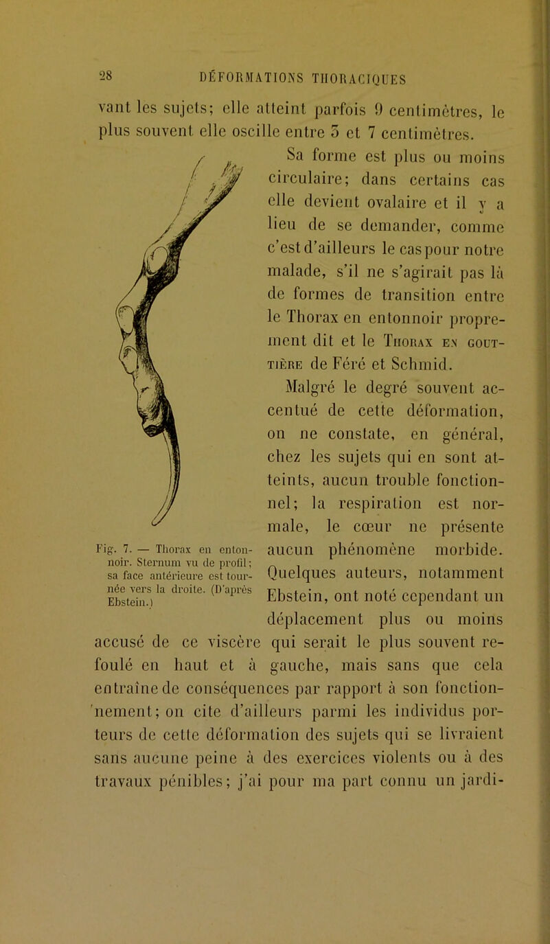 vaut les sujets; elle atteint parfois 9 cenlimètres, le plus souvent elle oscille entre 5 et 7 centimètres. Sa forme est plus ou moins circulaire; dans certains cas elle devient ovalaire et il y a lieu de se demander, comme c’est d’ailleurs le caspour notre malade, s’il ne s’agirait pas là de formes de transition entre le Thorax en entonnoir propre- ment dit et le Thorax en gout- tière de Féré et Schmid. Malgré le degré souvent ac- centué de cette déformation, on ne constate, en général, chez les sujets qui en sont at- teints, aucun trouble fonction- nel; la respiration est nor- male, le cœur ne présente aucun phénomène morbide. Quelques auteurs, notamment Ebstein, ont noté cependant un déplacement plus ou moins accusé de ce viscère qui serait le plus souvent re- foulé en haut et à gauche, mais sans que cela entraîne de conséquences par rapport à son fonction- 'nenient;on cite d’ailleurs parmi les individus por- teurs de cette déformation des sujets qui se livraient sans aucune peine à des exercices violents ou à des travaux pénibles; j’ai pour ma part connu un jardi- Fi-, 7. Thorax en enton- noir. Sternum vu de profil ; sa face antérieure est tour- née vers la droite. (D’après Ebstein.)