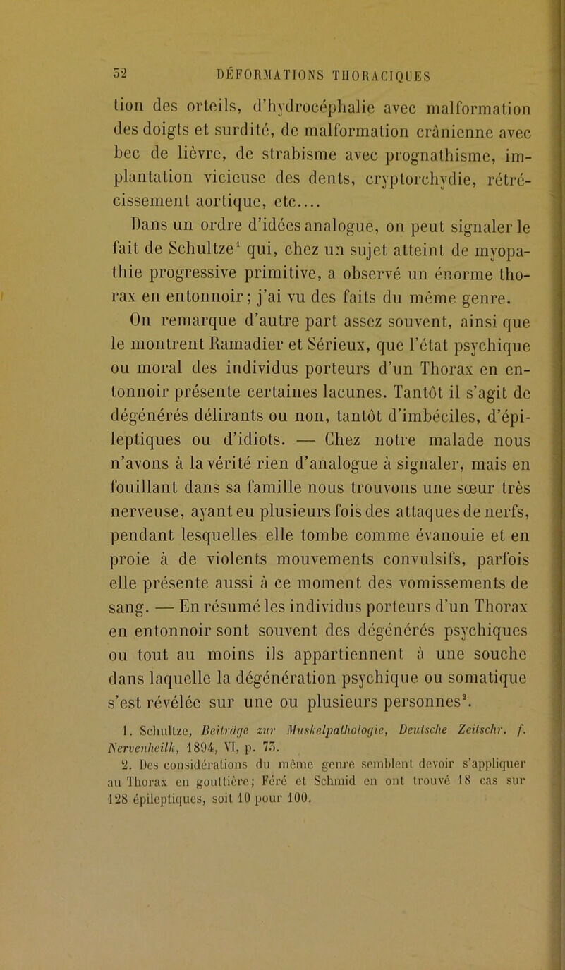 tion (les orteils, d’hydrocéplialic avec malformation des doigts et surdité, de malformation crânienne avec bec de lièvre, de strabisme avec prognathisme, im- plantation vicieuse des dents, cryptorchydie, rétré- cissement aortique, etc.... Dans un ordre d’idées analogue, on peut signaler le fait de Schultze* qui, chez un sujet atteint de myopa- thie progressive primitive, a observé un énorme tho- rax en entonnoir; j’ai vu des faits du même genre. On remarque d’autre part assez souvent, ainsi que le montrent Ramadier et Sérieux, que l’état psychique ou moral des individus porteurs d’un Thorax en en- tonnoir présente certaines lacunes. Tantôt il s’agit de dégénérés délirants ou non, tantôt d’imbéciles, d’épi- leptiques ou d’idiots. — Chez notre malade nous n’avons à la vérité rien d’analogue à signaler, mais en fouillant dans sa famille nous trouvons une sœur très nerveuse, ayant eu plusieurs fois des attaques de nerfs, pendant lesquelles elle tombe comme évanouie et en proie à de violents mouvements convulsifs, parfois elle présente aussi à ce moment des vomissements de sang. — En résumé les individus porteurs d’un Thorax en entonnoir sont souvent des dégénérés psychiques ou tout au moins ils appartiennent à une souche dans laquelle la dégénération psychique ou somatique s’est révélée sur une ou plusieurs personnes^ 1. Scliultze, BeilriUie zur Miishelimlholocjie, Deulsche Zeüschr, f. IServenheilli, 1894, VI, p. 75. 2. Des considéraUons du nièine genre semblent devoir s’appliquer au Thorax en gouttière; Féré et Schniid en ont trouvé 18 cas sur 128 épileptiques, soit 10 pour 100.