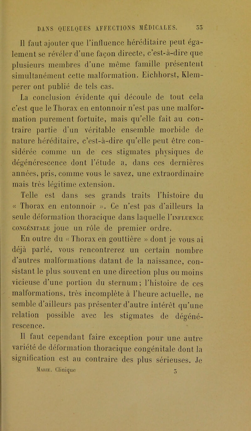 Il faut ajouter que rinfluence héréditaire peut éga- lement se révéler d’une façon directe, c’est-à-dire que plusieurs membres d’une môme famille présentent simultanément cette malformation. Eichhorst, Klem- perer ont publié de tels cas. La conclusion évidente qui découle de tout cela c’est que le Thorax en entonnoir n’est pas une malfor- mation purement fortuite, mais qu’elle fait au con- traire partie d’un véritable ensemble morbide de nature héréditaire, c’est-à-dire qu’elle peut être con- sidérée comme un de ces stigmates physiques de dégénérescence dont l’étude a, dans ces dernières années, pris, comme vous le savez, une extraordinaire mais très légitime extension. Telle est dans ses grands traits l’histoire du « Thorax en entonnoir w. Ce n’est pas d’ailleurs la seule déformation thoracique dans laquelle I’influence CONGÉNITALE joue LUI l’olo de premier ordre. En outre du « Thorax en gouttière » dont je vous ai déjà parlé, vous rencontrerez un certain nombre d’autres malformations datant de la naissance, con- sistant le plus souvent en une direction plus ou moins vicieuse d’une portion du sternum; l’histoire de ces malformations, très incomplète à l’heure actuelle, ne semble d’ailleurs pas présenter d’autre intérêt qu’une relation possible avec les stigmates de dégéné- rescence. Il faut cependant faire exception pour une autre variété de déformation thoracique congénitale dont la signification est au contraire des plus sérieuses. Je Marie. Clinique O