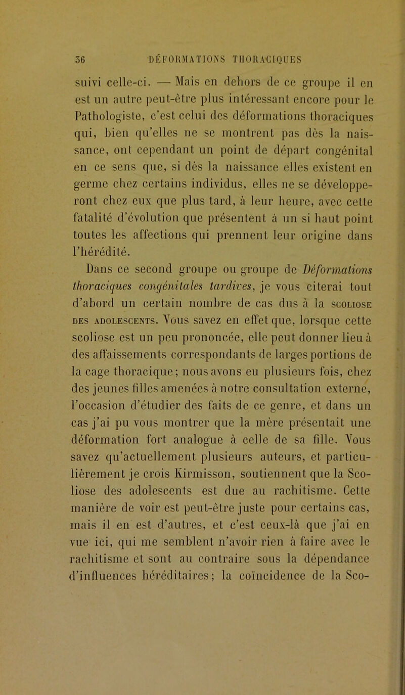 suivi celle-ci. — Mais en dehors de ce groupe il en est un autre peut-être plus intéressant encore pour le Pathologiste, c’est celui des déformations thoraciques qui, bien qu’elles ne se montrent pas dès la nais- sance, ont cependant un point de départ congénital en ce sens que, si dès la naissance elles existent en germe chez certains individus, elles ne se développe- ront chez eux que plus tard, à leur heure, avec cette fatalité d’évolution que présentent à un si haut point toutes les affections qui prennent leur origine dans l’hérédité. Dans ce second groupe ou groupe de Déformations thoraciques congénitales tardives, je vous citerai tout d’abord un certain nombre de cas dus à la scoliose DES ADOLESCENTS. Yous savcz Cil clfet quc, lorsque cette scoliose est un peu prononcée, elle peut donner lieu à des affaissements correspondants de larges portions de la cage thoracique; nous avons eu plusieurs fois, chez des jeunes tilles amenées à notre consultation externe, l’occasion d’étudier des faits de ce genre, et dans un cas j’ai pu vous montrer que la mère présentait une déformation fort analogue à celle de sa fille. Vous savez qu’actuellement plusieurs auteurs, et particu- lièrement je crois Kirmisson, soutiennent que la Sco- liose des adolescents est due au rachitisme. Cette manière de voir est peut-être juste pour certains cas, mais il en est d’autres, et c’est ceux-là que j’ai en vue ici, qui me semblent n’avoir rien à faire avec le rachitisme et sont au contraire sous la dépendance d’influences héréditaires; la coïncidence de la Sco-