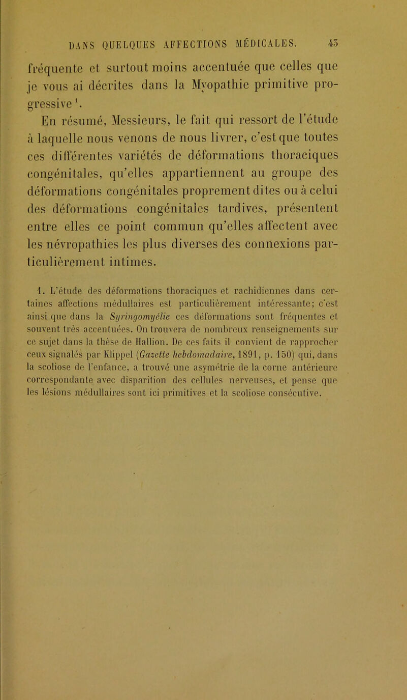 fl'éqiieiite et surtout moins accentuée que celles que je vous ai décrites dans la Myopathie primitive pro- gressive h En résumé, Messieurs, le fait qui ressort de l’étude à laquelle nous venons de nous livrer, c’est que toutes ces dilférentes variétés de déformations thoraciques congénitales, qu’elles appartiennent au groupe des déformations congénitales proprement dites ou à celui des déformations congénitales tardives, présentent entre elles ce point commun qu’elles alfectent avec les névropathies les plus diverses des connexions par- ticulièrement intimes. 1. L’étude des déformations thoraciques et rachidiennes dans cer- taines affections médullaires est particulièrement intéressante; c'est ainsi que dans la Sijringomyélie ces déformations sont fréquentes et souvent très accentuées. On trouvera de nombreux renseignements sili- ce sujet dans la thèse de llallion. De ces faits il convient de rapprocher ceux signalés par Klippel [Gazette hebdomadaire, iSd \, p. 150) qui, dans la scoliose de l’enfance, a trouvé une asymétrie de la corne antérieure correspondante avec disparition des cellules nerveuses, et pense que les lésions médullaires sont ici primitives et la scoliose consécutive.