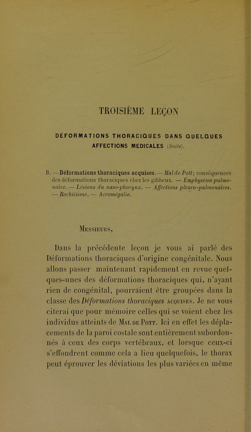 TROISIÈME LEÇON DÉFORMATIONS THORACIQUES DANS QUELQUES AFFECTIONS MÉDICALES [Suile). B. —Déformations thoraciques acquises, — Mal de Potl; conséquences des déformations thoraciques chez les gibbeux. — Emphysème pulmo- naire.— Lésions du naso-pharynx. — Affections pleura-pulmonaires. — Rachilisme. — Acromégalie. Messieubs, Dans la précédente leçon je yous ai parlé des Déformations thoraciques d’origine congénitale. Nous allons passer maintenant rapidement en revue quel- ques-unes des déformations thoraciques qui, n’ayant rien de congénital, pourraient être groupées dans la classe àQ's, Déformations thoraciques acquises. Je ne vous citerai que pour mémoire celles qui se voient chez les individus atteints de MaldePott. Ici en effet les dépla- cements de la paroi costale sont entièrement subordon- nés à ceux des corps vertébraux, et lorsque ceux-ci s’effondrent comme cela a lieu quelquefois, le thorax peut éprouver les déviations les plus variées en même