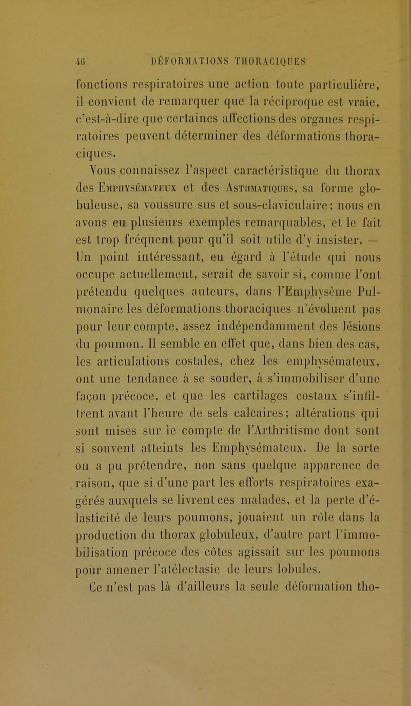 fonctions respiratoires une action tonte particulière, il convient de remarquer que la réciproque est vraie, c’est-à-dire que certaines affections des organes respi- ratoires peuvent déterminer des déformations thora- ciques. Vous connaissez l’aspect caractéristique du thorax des Emphysémateux et des Asthmatiques, sa forme glo- buleuse, sa voussure sus et sous-claviculaire: nous en avons eu plusieurs exemples remarquables, et le fait est trop fréquent pour qu’il soit utile d’y insister. — Un point intéressant, eu égard à l’étude qui nous occupe actuellement, serait de savoir si, comme l’ont prétendu quelques auteurs, dans l’Emphysème Pul- monaire les déformations thoraciques n’évoluent pas pour leur compte, assez indépendamment des lésions du poumon. Il semble en effet que, dans bien des cas, les articulations costales, chez les emphysémateux, ont une tendance à se souder, à s’immobiliser d’une façon précoce, et que les cartilages costaux s’infil- trent avant l’heure de sels calcaires; altérations qui sont mises sur le compte de l’Arthritisme dont sont si souvent atteints les Emphysémateux. De la sorte on a pu prétendre, non sans quelque apparence de raison, que si d’une part les efforts respiratoires exa- gérés auxquels se livrent ces malades, et la perte d’é- lasticité de leurs poumons, jouaient un rôle dans la production du thorax globuleux, d’autre part l’immo- bilisation précoce des côtes agissait sur les poumons pour amener l’atélectasie de leurs lobules. Ce n’est pas là d’ailleurs la seule déformation tho-