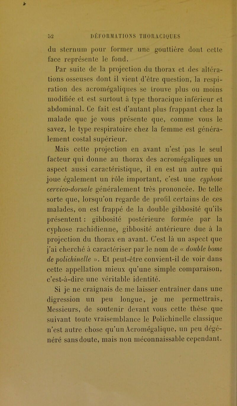 k 5‘2 DÉFORMATIO.NS TIIOUACIUUES du sternum pour former une gouttière dont cette face représente le fond. Par suite de la projection du thorax et des alléra- tions osseuses dont il vient d’ètre question, la respi- ration des acromégalicjues se trouve plus ou moins modifiée et est surtout à type thoracique inférieur et abdominal. Ce fait est d’autant plus frappant chez la malade que je vous présente que, comme vous le savez, le type respiratoire chez la femme est généra- lement costal supérieur. Mais cette projection en avant n’est pas le seul facteur qui donne au thorax des acromégaliques un aspect aussi caractéristique, il en est un autre qui joue également un rôle important, c’est une cyphose cervico-dorsale généralement très prononcée. De telle sorte que, lorsqu’on regarde de profil certains de ces malades, on est frappé de la double gibbosité qu’ils présentent : gibbosité postérieure formée par la cyphose rachidienne, gibbosité antérieure due à la projection du thorax en avant. C’est là un aspect que j’ai cherché à caractériser par le nom de « double bosse de polichinelle ». Et peut-être convient-il de voir dans cette appellation mieux qu’une simple comparaison, c’est-à-dire une véritable identité. Si je ne craignais de me laisser entraîner dans une digression un peu longue, je me permettrais. Messieurs, de soutenir devant vous cette thèse que suivant toute vraisemblance le Polichinelle classique n’est autre chose qu’un Acromégalique, un peu dégé- néré sans doute, mais non méconnaissable cependant.