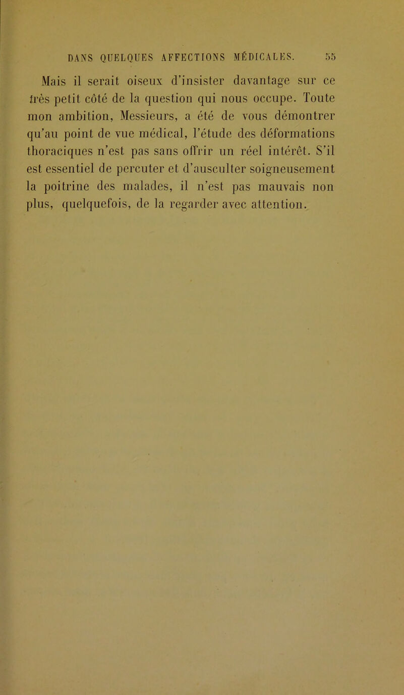 Mais il serait oiseux d’insister davantage sur ce très petit côté de la question qui nous occupe. Toute mon ambition, Messieurs, a été de vous démontrer qu’au point de vue médical, l’étude des déformations thoraciques n’est pas sans offrir un réel intérêt. S’il est essentiel de percuter et d’ausculter soigneusement la poitrine des malades, il n’est pas mauvais non plus, quelquefois, de la regarder avec attention.