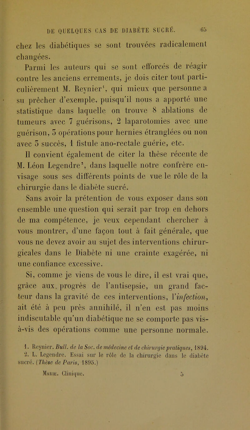 chez les diabétiques se sont trouvées radicalement changées. Parmi les auteurs qui se sont efforcés de réagir contre les anciens errements, je dois citer tout parti- culièrement M. Reynier*, qui mieux que personne a su prêcher d’exemple, puisqu’il nous a apporté une statistique dans laquelle on trouve 8 ablations de tumeurs avec 7 guérisons, 2 laparotomies avec une guérison, 5 opérations pour hernies étranglées ou non avec 5 succès, 1 fistule ano-rectale guérie, etc. 11 convient également de citer la thèse récente de M. Léon Legendre', dans laquelle notre confrère en- visage sous ses différents points de vue le rôle de la chirurgie dans le diabète sucré. Sans avoir la prétention de vous exposer dans son ensemble une question qui serait par trop en dehors de ma compétence, je veux cependant chercher à vous montrer, d’une façon tout à fait générale, que vous ne devez avoir au sujet des interventions chirur- gicales dans le Diabète ni une crainte exagérée, ni une confiance excessive. Si, comme je viens de vous le dire, il est vrai que, grâce aux. progrès de l’antisepsie, un grand fac- teur dans la gravité de ces interventions, Vinfection, ait été à peu près annihilé, il n’en est pas moins indiscutable qu’un diabétique ne se comporte pas vis- à-vis des opérations comme une personne normale. 1. Reynier. Bull, de la Soc. de médecine et de chirurgie praliqlies, 1894. ‘2. L. Legendre. Essai sur le rôle de la chirurgie dans le diabète sucré. {Thèse de Paris, 189.5.) Marik. Cliiii(jue. O