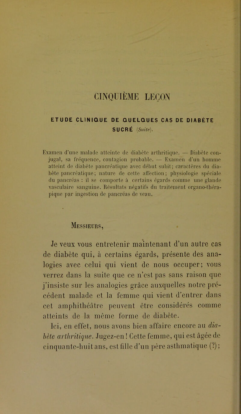 CINQUIÈME LEÇON ETUDE CLINIQUE DE QUELQUES CAS DE DIABÈTE SUCRÉ {Stiile). Examen d’une malade aUeinte de diabète artliritique. — Diabète con- jugal, sa Iréquence, contagion probable. — Examen d'un homme atteint de diabète pancréatique avec début subit; caractères du dia- bète pancréatique; nature de cette atlection; physiologie spéciale du pancréas : il se comporte à certains égards comme une glande vasculaire sanguine. Résultats négalil's du traitement organo-théra- pique par ingestion de pancréas de veau. Messieurs, Je veux vous entretenir maintenant d’un autre cas de diabète qui, à certains égards, présente des ana- logies avec celui qui vient de nous occuper; vous verrez dans la suite que ce n’est pas sans raison que j’insiste sur les analogies grâce auxquelles notre pré- cédent malade et la femme qui vient d’entrer dans cet amphithéâtre peuvent être considérés comme atteints de la meme forme de diabète. Ici, en effet, nous avons bien affaire encore au dia- bète arthritique. Jugez-en ! Cette femme, qui est âgée de cinquante-huit ans, est fille d’un père asthmatique (?) ;