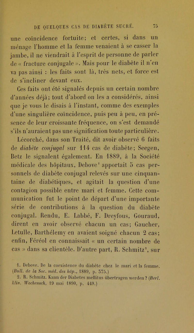 une coïncidence fortuite; et certes, si dans un ménage l’homme et la femme venaient à se casser la jambe, il ne viendrait à l’esprit de personne de parler de « fracture conjugale ». Mais pour le diabète il n’en va pas ainsi : les faits sont là, très nets, et force est de s’incliner devant eux. Ces faits ont été signalés depuis un certain nombre d’années déjà; tout d’abord on les a considérés, ainsi que je vous le disais à l’instant, comme des exemples d’une singulière coïncidence, puis peu à peu, en pré- sence de leur croissante fréquence, on s’est demandé s’ils n’auraient pas une signification toute particulière. Lécorché, dans son Traité, dit avoir observé 6 faits de diabète coiijugal sur 114 cas de diabète; Seegen, Betz le signalent également. En 1889, à la Société médicale des hôpitaux, Debove^ apportait 5 cas per- sonnels de diabète conjugal relevés sur une cinquan- taine de diabétiques, et agitait la question d’une contagion possible entre mari et femme. Cette com- munication fut le point de départ d’une importante série de contributions à la question du diabète conjugal. Rendu, E. Labbé, F. Dreyfous, Gouraud, dirent en avoir observé chacun un cas; Gaucher, Eetulle, Barthélemy en avaient soigné chacun 2 cas; enfin, Féréol en connaissait « un certain nombre de cas » dans sa clientèle. D’autre part, R. Schmitz^ sur 1. Debove. De la coexistence du diabète chez le mari et la femme. {liull. (le la Soc. niéd. des hôp., 1889, p. 575.) 2. R. Schmitz. Kann der Diabètes mellitus übertragen werden? {Berl. hlin. Wochensch, 19 mai 1890, p. 449.)