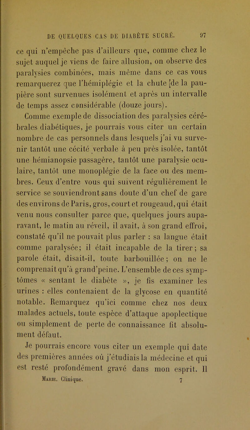 ce qui n’empêche pas d’ailleurs que, comme chez le sujet auquel je viens de faire allusion, on observe des paralysies combinées, mais môme dans ce cas vous remarquerez que l’hémiplégie et la chute [de la pau- pière sont survenues isolément et après un intervalle de temps assez cansidérable (douze jours). Comme exemple de dissociation des paralysies céré- brales diabétiques, je pourrais vous citer un certain nombre de cas personnels dans lesquels j’ai vu surve- nir tantôt une cécité verbale à peu près isolée, tantôt une hémianopsie passagère, tantôt une paralysie ocu- laire, tantôt une monoplégie de la face ou des mem- bres. Ceux d’entre vous qui suivent régulièrement le service se souviendront sans doute d’un chef de gare des environs de Paris, gros, court et rougeaud, qui était venu nous consulter parce que, quelques jours aupa- ravant, le matin au réveil, il avait, à son grand effroi, constaté qu’il ne pouvait plus parler : sa langue était comme paralysée; il était incapable de la tirer; sa parole était, disait-il, toute barbouillée ; on ne le comprenait qu’à grand’peine. L’ensemble de ces symp- tômes « sentant le diabète )>, je fis examiner les urines : elles contenaient de la glycose en quantité notable. Remarquez qu’ici comme chez nos deux malades actuels, toute espèce d’attaque apoplectique ou simplement de perte de connaissance fit absolu- ment défaut. Je pourrais encore vous citer un exemple qui date des premières années où j’étudiais la médecine et qui est resté profondément gravé dans mon esprit. Il Marie. Clinique. 7