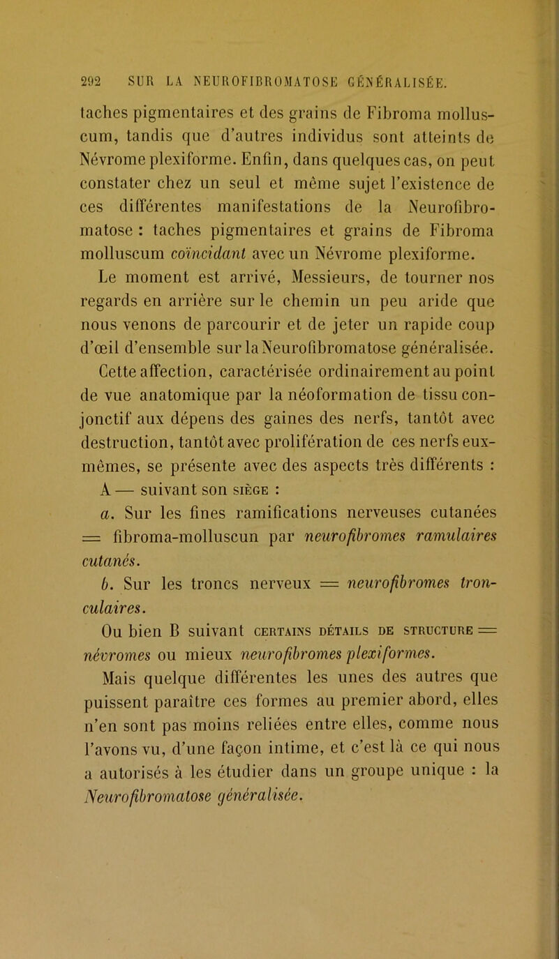 taches pigmentaires et des grains de Fibroma mollus- cum, tandis que d’autres individus sont atteints de Névrome plexiforme. Enfin, dans quelques cas, on peut constater chez un seul et même sujet l’existence de ces différentes manifestations de la Neurofibro- matose : taches pigmentaires et grains de Fibroma molluscum comcidanl avec un Névrome plexiforme. Le moment est arrivé, Messieurs, de tourner nos regards en arrière sur le chemin un peu aride que nous venons de parcourir et de jeter un rapide coup d’œil d’ensemble sur la Neurofibromatose généralisée. Cette affection, caractérisée ordinairement au point de vue anatomique par la néoformation de tissu con- jonctif aux dépens des gaines des nerfs, tantôt avec destruction, tantôt avec prolifération de ces nerfs eux- mêmes, se présente avec des aspects très différents : A — suivant son siège : a. Sur les fines ramifications nerveuses cutanées = fibroma-molluscun par neurofihromes ramulaires cutanés. b. Sur les troncs nerveux = neurofibromes tron- culaires. Ou bien B suivant certains détails de structure = névromes ou mieux neurofibromes plexiformes. Mais quelque différentes les unes des autres que puissent paraître ces formes au premier abord, elles n’en sont pas moins reliées entre elles, comme nous l’avons vu, d’une façon intime, et c’est là ce qui nous a autorisés à les étudier dans un groupe unique : la Neurofibromatose généralisée.