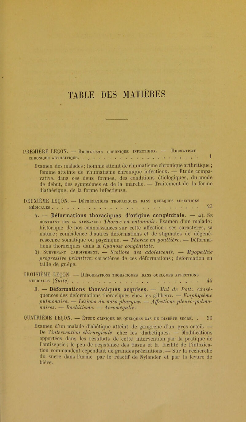 TABLE DES MATIÈRES PREMIÈRE LEÇON. — Rhumatisme chro.niqde infectieux. — Rhumatisme CHRONIQUE arthritique 1 Examen des malades ; Jiomme atteint de rliumatisme chronique arthritique ; femme atteinte de rhumatisme chronique infectieux. — Étude compa- rative, dans ces deux formes, des conditions étiologiques, du mode de début, des symptômes et de la marche. — Traitement de la forme diathésiqiie, de la forme infectieuse. DEUXIÈME LEÇON. — Déformations thoraciques dans quelques affections MÉDICALES 25 .4. — Déformations thoraciques d’origine congénitale. — a). Se MONTRA.NT DÈS LA NAISSANCE : Thotax Cil enloiinoir. Examen d’un malade ; iiistorique de nos connaissances sur cette affection ; ses caractères, sa nature; coïncidence d’autres déformations et de stigmates de dégéné- rescence somatique ou psychique. — Thorax en gouttière. — Déforma- tions thoraciques dans la Cyanose congénitale. P). Survenant tardivement. — Scoliose des adolescents. — Myopathie progressive primitive-, caractères de ces déformations; déformation en taille de guêpe. TROISIÈME LEÇON. — Déformations thoraciques dans quelques affections MÉDICALES [Suite] 4i B. — Déformations thoraciques acquises. — Mal de Poil-, consé- quences des déformations thoraciques chez les gibbeux. — Emphysème pulmonaire. — Lésions du naso-pharynx. — Affections pleuro-pidmo- naires. — Rachitisme. — Acromégalie. QUATRIÈME LEÇON. — Étude clinique de quelques cas de diabète sucré. . 51) Examen d’un malade diabétique atteint de gangrène d’un gros orteil. — De y intervention chirurgicale chez les diabétiques. — Modifications apportées dans les résultats de cette intervention par la pratique de l'antisepsie ; le peu de résistance des tissus et la facilité de l’intoxica- tion commandent cependant de grandes précautions. — Sur la recherche du sucre dans l’urine par le réactif de Nylander et par la levure de bière.