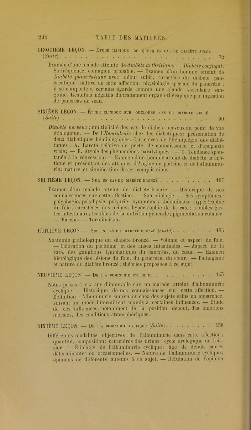 CINQUIÈME LEÇON. — Etude clinique de quelques cas de diadète suchk {Suile) 72 Examen d’une malade atteinte de diabète arthritique, — Diabète conjugal. Sa fréquence, conta'ïion probable. — Examen d’un bomme atteint de Diabète pancréatique avec début subit; caractère du diabète pan- créatique ; nature de cette alfection ; physiologie spéciale du pancréas ; il se comporte à certains égards comme une glande vasculaire san- guine. Résultats négatifs du traitement organo-thérapique par ingestion de pancréas de veau. SIXIÈME LEÇON. — Etude clinique sur quelques cas de diabète sucre' [Suite) 90 Diabète nerveux-, multiplicité des cas de diabète nerveux au point de vue étiologique. — De l'Hémiplégie chez les diabétiques; présentation de deux diabétiques hémiplégiques. Caractères de l’Hémiplégie des diabé- tiques : A. Rareté relative de perte de connaissance et d’apoplexie vraie; — B. Atypie des phénomènes paralytiques; — C. Tendance spon- tanée à la régression. — Examen d’un homme atteint de diabète arthri- tique et présentant des attaques d’Angine de poitrine et de l’Albuminu- rie; nature et signification de ces complications. SEPTIÈME LEÇON. — Sur un cas de diabète bronzé 107 Examen d’un malade atteint de diabète bronzé. — Historique de nos connaissances sur cette alfection. — Son étiologie. — Ses symptômes : polyphagie, polydipsie, polyurie; symptômes abdominaux; hypertrophie du foie; caractères des urines; hypertrophie de la rate; troubles gas- tro-intestinaux ; troubles de la nutrition générale ; pigmentation cutanée. — Marche. — Terminaison. HUITIÈME LEÇON. — Sur un cas de diabète bronzé [suite) 125 Anatomie pathologique du diabète bronzé. — Volume et aspect du foie. — Coloration du péritoine et des anses intestinales. — Aspect de la rate, des ganglions lymphatiques du pancréas, du cœur. — Examen histologique des lésions du foie, du pancréas, du cœur. — Pathogénie et nature du diabète bronzé ; théories proposées à ce sujet. NEUVIÈME LEÇON. — De l’albusiinurie cyclique 14ô Notes prises à six ans d’intervalle sur un malade atteint d’albuminurie cyclique. — Historique de nos connaissances sur cette affection. — Définition : Albuminurie survenant chez des sujets sains en apparence. suivant un mode intermittent soumis à certaines inlluences. — Étude de ces influences, notamment de la position debout, des émotions morales, des conditions atmosphériques. DIXIÈME LEÇON. — De l’albuminurie cyclique [Suite) Iô8 Différentes modalités objectives de l’albuminurie dans cette alfection ; quantité, composition; caractères des urines; cycle urologique ne Teis- sier. — Étiologie de l’albuminurie cyclique : âge de début, causes déterminantes ou occasionnelles. — Nature de l’albuminurie cyclique; opinions de dilférents auteurs à ce sujet. — Réfutation de l’opinion