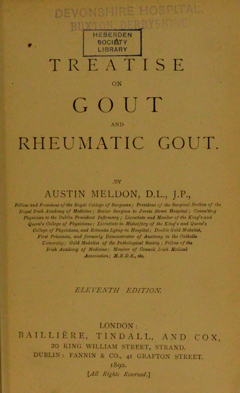 0 HEBERDEN sociAty LIBRARY TREATISE ON GOUT AND RHEUMATIC GOUT. -BY AUSTIN MELDON, D.L., J.P., Fellow and President of the Royal College of Surgeons ; President of the Surgical Section of the Royal Irish Academy of Medicine; Senior Surgeon to Jervis Street Hospital; Consulting Physician to the Dublin Provident Infirmary ; Licentiate and Member of the King's and Queen's College of Physicians; Licentiate in Midwifery of the. King's and Queen's College of Physicians, and Rotunda Lying-in Hospital; Double Gold Medalist, First Prizeman, and formerly Demonstrator of Anatomy in the Catholic University; Gold Medalist of the Pathological Society; Fellow of the Irish Academy of Medicine; Member of Council Irish Medical Association ; M.R.D.S., etc. EL E VENTII EDI TJON. LONDON: BAILLIERE, TINDALL, AND COX, 20 KING WILLIAM STREET, STRAND. DUBLIN : FANNIN & CO., 41 GRAFTON STREET. 1890. [All Rights Reserved.]