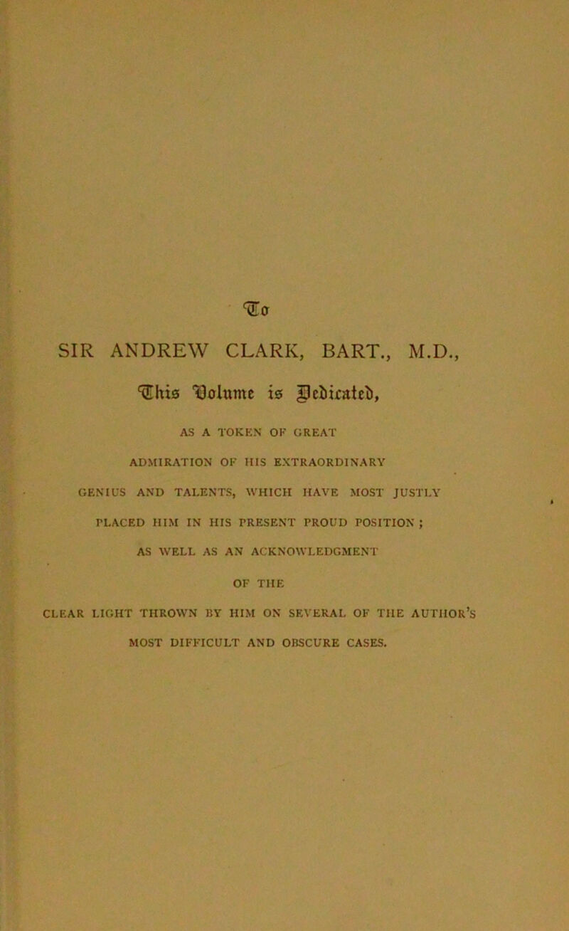 SIR ANDREW CLARK, BART., M.D., ^his Volume i© glebicatel), AS A TOKEN OF GREAT ADMIRATION OF HIS EXTRAORDINARY GENIUS AND TALENTS, WHICH HAVE MOST JUSTLY PLACED HIM IN HIS PRESENT PROUD POSITION ; AS WELL AS AN ACKNOWLEDGMENT OF THE CLEAR LIGHT THROWN 15Y HIM ON SEVERAL OF THE AUTHOR’S MOST DIFFICULT AND OBSCURE CASES.